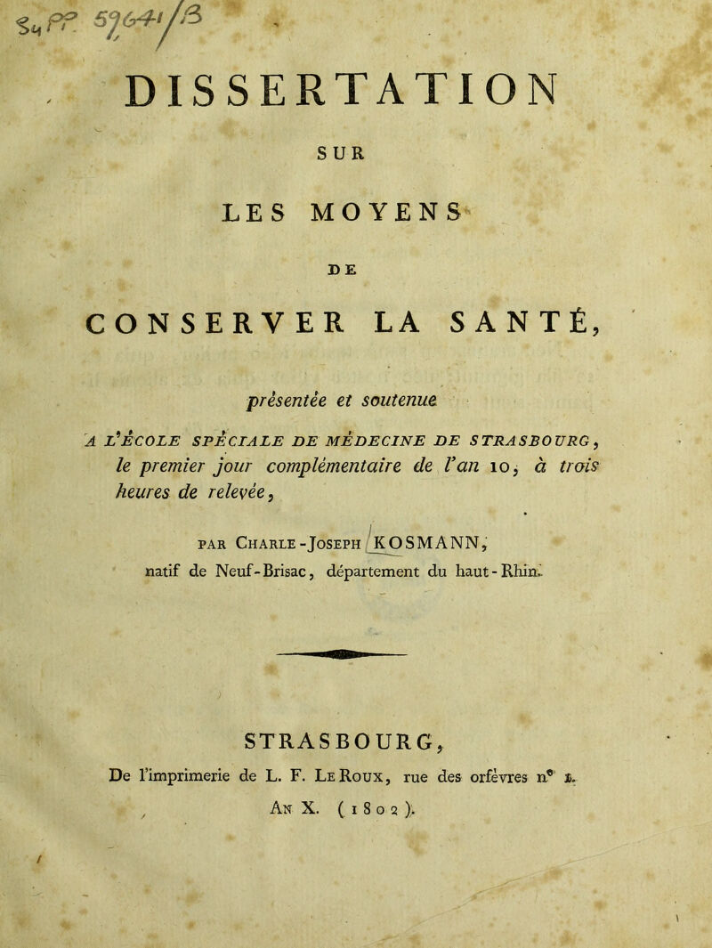 s „f= syisH/fî DISSERTATION V, . SUR LES MOYENS D E CONSERVER LA SANTÉ, présentée et soutenue a l'école spèciale de médecine de Strasbourg, le premier jour complémentaire de Van 10, à trois heures de relevée, par Charle-Joseph JtOSMANN, natif de Neuf-Brisac, département du haut-Rhin.. STRASBOURG, De l’imprimerie de L. F. LeRoux, rue des orfèvres n® %. / An X. (1802 )> /