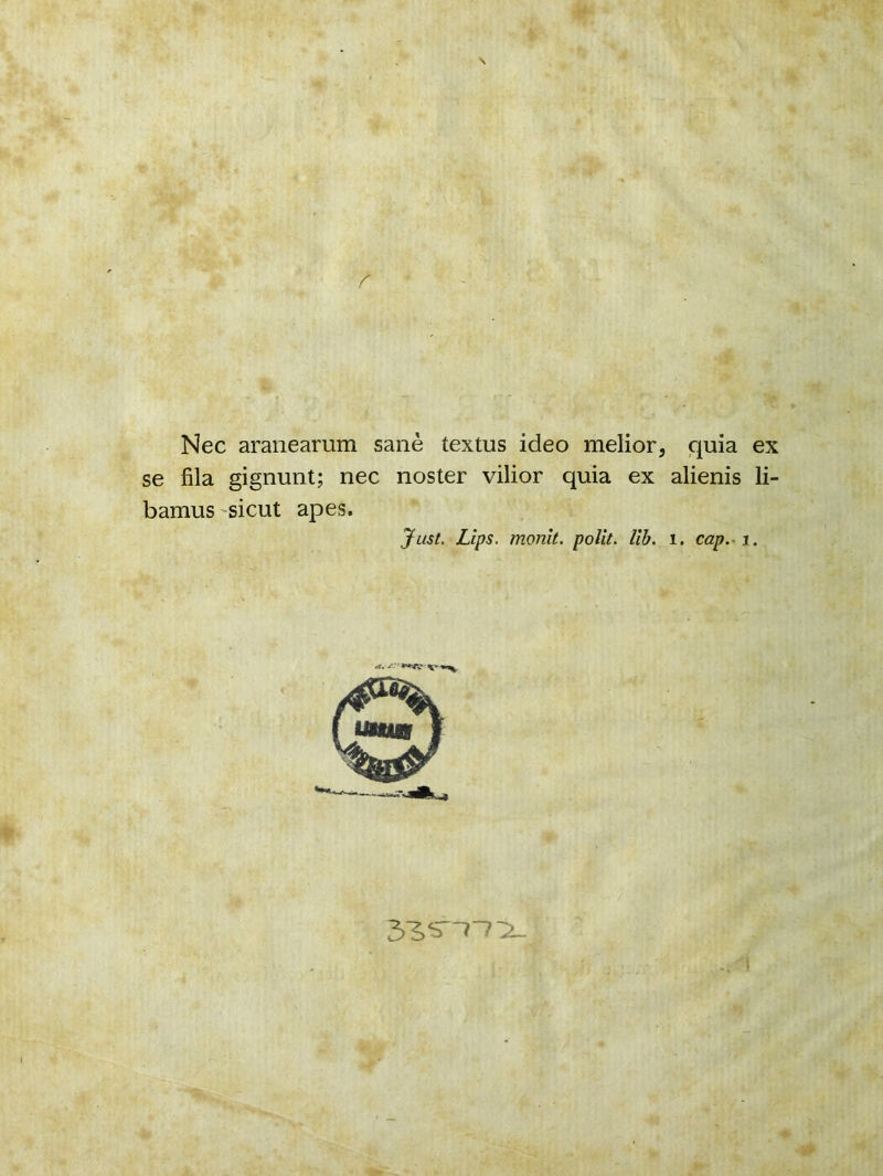 \ Nec aranearum sanè textus ideo melior, quia ex se fila gignunt; nec noster vilior quia ex alienis li- bamus sicut apes. Just. Lips. monit. polit, lib. 1. cap. r. l