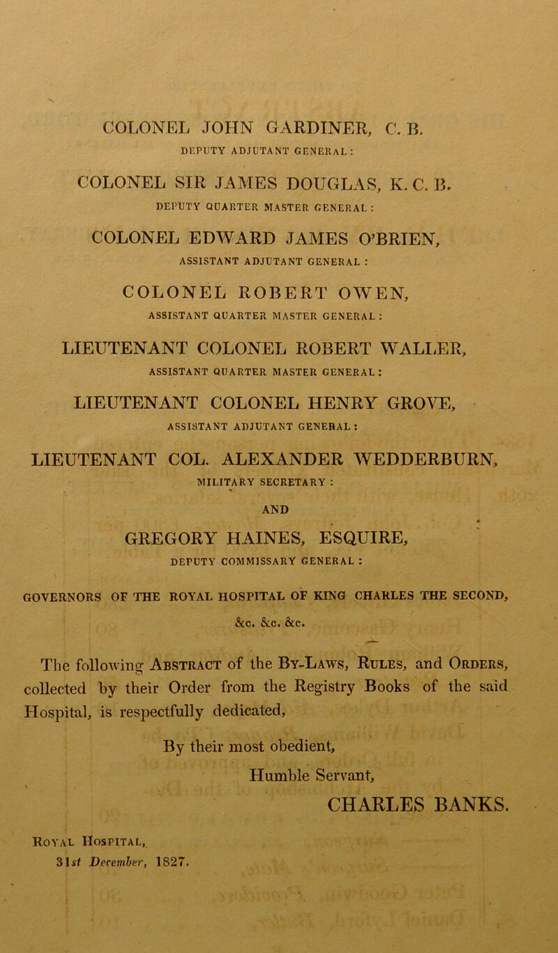 COLONEL JOHN GARDINER, C. B. DEPUTY ADJUTANT GENERAL: COLONEL SIR JAMES DOUGLAS, K. C. B. DEPUTY QUARTER MASTER GENERAL : COLONEL EDWARD JAMES O’BRIEN, ASSISTANT ADJUTANT GENERAL : COLONEL ROBERT OWEN, ASSISTANT QUARTER MASTER GENERAL: LIEUTENANT COLONEL ROBERT WALLER, ASSISTANT QUARTER MASTER CENERAL : LIEUTENANT COLONEL HENRY GROVE, ASSISTANT ADJUTANT GENERAL: LIEUTENANT COL. ALEXANDER WEDDERBURN, MILITARY SECRETARY : AND GREGORY HAINES, ESQUIRE, DEPUTY COMMISSARY GENERAL : GOVERNORS OF THE ROYAL HOSPITAL OF KING CHARLES THE SECOND, &c. &c. &c. The following Abstract of the By-Laws, Rules, and Orders, collected by their Order from the Registry Books of the said Hospital, is respectfully dedicated, By their most obedient, Humble Servant, \ CHARLES BANKS. Royal Hospital, 31 si December, 1827.