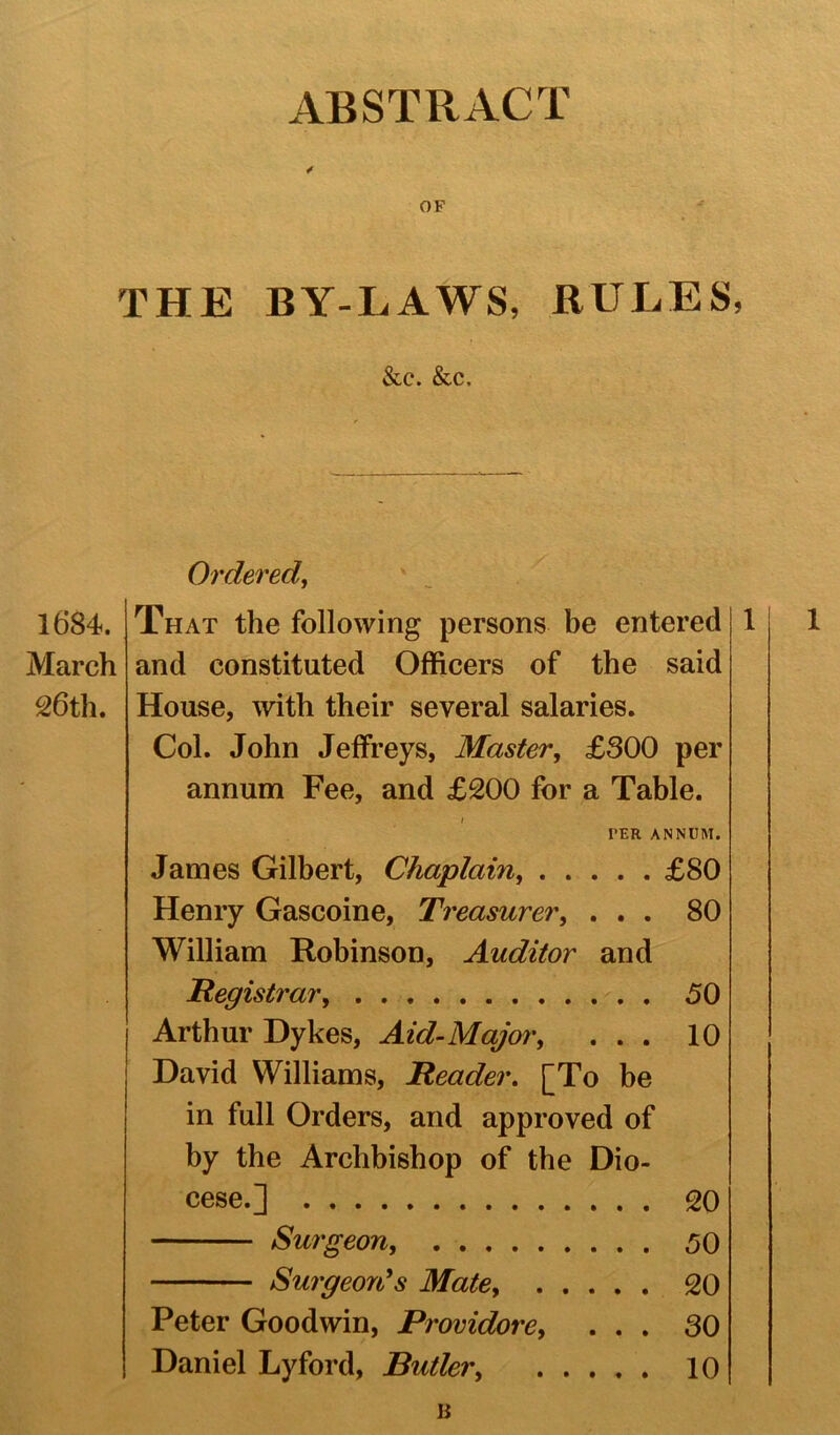 OF THE BY-LAWS, RULES, &c. &c. Ordered, 1684. March 26 th. That the following persons be entered and constituted Officers of the said House, with their several salaries. Col. John Jeffreys, Master, £300 per annum Fee, and £200 for a Table. 1 PER ANNUM. James Gilbert, Chaplain £80 Henry Gascoine, Treasurer, ... 80 William Robinson, Auditor and Registrar 50 Arthur Dykes, Aid-Major, ... 10 David Williams, Reader. [To be in full Orders, and approved of by the Archbishop of the Dio- cese.] 20 Surgeon, 50 Surgeon's Mate, 20 Peter Goodwin, Providere, ... 30 Daniel Lyford, Butler, 10 B