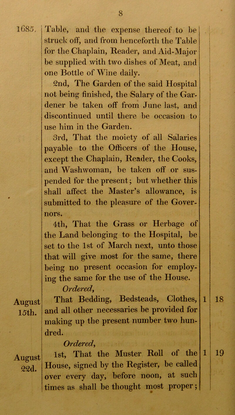 1685, August 15th. August 22d. Table, and the expense thereof to be struck off, and from henceforth the Table for the Chaplain, Reader, and Aid-Major be supplied with two dishes of Meat, and one Bottle of Wine daily. 2nd, The Garden of the said Hospital not being finished, the Salary of the Gar- dener be taken off from June last, and discontinued until there be occasion to use him in the Garden. 3rd, That the moiety of all Salaries payable to the Officers of the House, except the Chaplain, Reader, the Cooks, and Washwoman, be taken off or sus- pended for the present; but whether this shall affect the Master’s allowance, is submitted to the pleasure of the Gover- nors. 4th, That the Grass or Herbage of the Land belonging to the Hospital, be set to the 1st of March next, unto those that will give most for the same, there being no present occasion for employ- ing the same for the use of the House. Ordered, That Bedding, Bedsteads, Clothes, 1 and all other necessaries be provided for making up the present number two hun- dred. Ordered, 1st, That the Muster Roll of the 1 House, signed by the Register, be called over every day, before noon, at such times as shall be thought most proper; 18 19