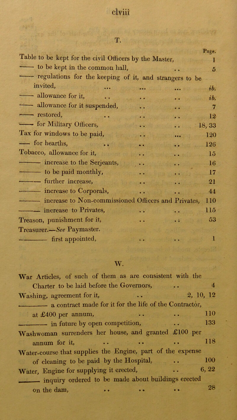 T. Table to be kept for the civil Officers by the Master, * to be kept in the common hall, regulations for the keeping of it, and strangers to be invited, allowance for it, allowance for it suspended, restored, for Military Officers, Page. 1 5 Tax for windows to be paid, for hearths. Tobacco, allowance for it, increase to the Serjeants, to be paid monthly, — further increase, increase to Corporals, increase to Non-commissioned Officers and — increase to Privates, Treason, punishment for it, Treasurer.—See Paymaster. first appointed, ib. ib. 7 12 18, 33 120 126 15 16 17 21 44 Privates, 110 115 53 1 W. War Articles, of such of them as are consistent with the Charter to be laid before the Governors, .. 4 Washing, agreement for it, .. 2, 10, 12 . a contract made for it for the life of the Contractor, at £400 per annum, .. .. 110 in future by open competition, .. 133 Washwoman surrenders her house, and granted £100 per annum for it, .. •• •• Water-course that supplies the Engine, part of the expense of cleaning to be paid by the Hospital, .. 100 Water, Engine for supplying it erected, .. 6, 22 _ inquiry ordered to be made about buildings erected on the dam, • • 28