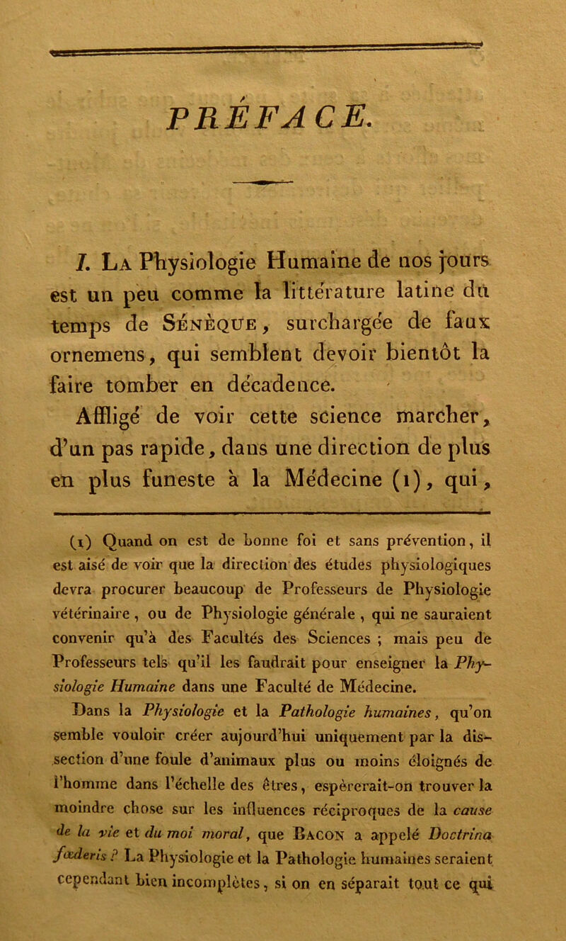 PREFACE. J. La Physiologie Humaine de nos jours est un peu comme la littérature latine dit temps de Sénèque, surchargée de faux ornemens, qui semblent devoir bientôt la faire tomber en décadence. Affligé de voir cette science marcher, d’un pas rapide, dans une direction de plus en plus funeste à la Médecine (1), qui, (i) Quand on est de bonne foi et sans prévention, il est aisé de voir que la direction des études physiologiques devra procurer beaucoup de Professeurs de Physiologie vétérinaire , ou de Physiologie générale , qui ne sauraient convenir qu’à des Facultés des Sciences ; mais peu de Professeurs tels qu’il les faudrait pour enseigner la Phy- siologie Humaine dans une Faculté de Médecine. Dans la Physiologie et la Pathologie humaines, qu’on semble vouloir créer aujourd’hui uniquement par la dis- section d’une foule d’animaux plus ou moins éloignés de l’homme dans l’échelle des êtres, espèrerait-on trouver la moindre chose sur les influences réciproques de la cause de la vie et du moi moral, que Bacon a appelé Doctrina fouleris P La Physiologie et la Pathologie humaines seraient cependant bien incomplètes, si on en séparait tout ce qui