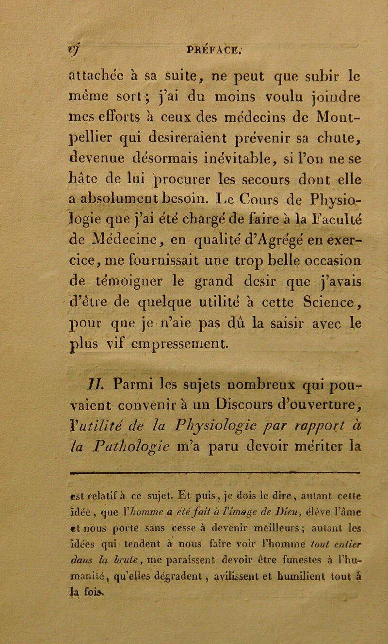 attachée à sa suite, ne peut que subir le même sort ; j’ai du moins voulu joindre mes efforts a ceux des médecins de Mont- pellier qui désireraient prévenir sa chute, devenue désormais inévitable, si l’on ne se hâte de lui procurer les secours dont elle a absolument besoin. Le Cours de Physio- logie que j’ai été chargé de faire à la Faculté de Médecine, en qualité d’Agrégé en exer- cice, me fournissait une trop belle occasion de témoigner le grand désir que j’avais d’être de quelque utilité a cette Science, pour que je n’aie pas du la saisir avec le plus vif empressement. IL Parmi les sujets nombreux qui pou-^- vaient convenir à un Discours d’ouverture, l’utilité de la Physiologie par rapport ci la Pathologie m’a paru devoir mériter la est relatif à ce sujet. Et puis, je dois le dire, autant cette idée , que Y homme a été fait à l'image de Dieu, élève lame et nous porte sans cesse à devenir meilleurs ; autant les idées qui tendent à nous faire voir l’homme tout entier dans la brute, me paraissent devoir être funestes à l'hu- manité, qu’elles dégradent, avilissent et humilient tout à la fois.