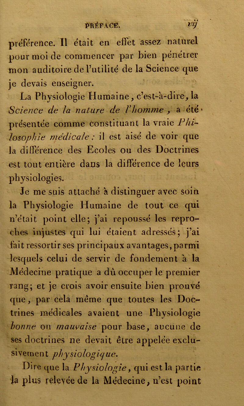 préférence. Il était en effet assez naturel pour moi de commencer par bien pénétrer mon auditoire de Futilité de la Science que je devais enseigner. La Physiologie Humaine, c’est-à-dire,la Science de la nature de Vhomme , a été • présentée comme Constituant la vraie Phi- losophie médicale ; il est aisé de voir que la différence des Ecoles ou des Doctrines est tout entière dans la différence de leurs physiologies. Je me suis attaché à distinguer avec soin la Physiologie Humaine de tout ce qui n’était point elle; j’ai repoussé les repro- ches injustes qui lui étaient adressés; j’ai fait ressortir ses principaux avantages,parmi lesquels celui de servir de fondement à la Médecine pratique a dû occuper le premier rang; et je crois avoir ensuite bien prouvé que, par cela même que toutes les Doc- trines médicales avaient une Physiologie bonne ou mauvaise pour base, aucune de ses doctrines ne devait être appelée exclu- sivement physiologique. Dire que la Physiologie, qui est la partie la plus relevée de la Médecine, n’est point