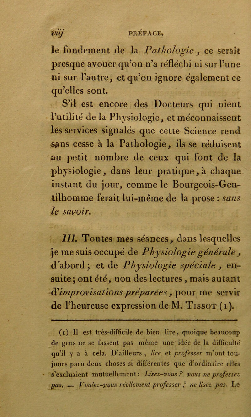 le fondement de la Pathologie , ce serait presque avouer qu’on n’a réfléchi ni sur l’une ni sur l’autre, et qu’on ignore également ce qu’elles sont. S’il est encore des Docteurs qui nient l’utilité de la Physiologie, et méconnaissent les services signalés que cette Science rend s^ns cesse a la Pathologie, ils se réduisent au petit nombre de ceux qui font de la physiologie, dans leur pratique, a chaque instant du jour, comme le Bourgeois-Gen- tilhomme ferait lui-même de la prose : sans le savoir. 111. Toutes mes séances, dans lesquelles je me suis occupé de Physiologie générale , d'abord ; et de Physiologie spéciale , en- suite; ont été, non des lectures, mais autant àl improvisations préparées , pour me servir de l’heureuse expression de M. Tjssot (i). (i) Il est très-difficile de bien lire, quoique beaucoup de gens ne se fassent pas même une idée de la difficulté qu’il y a à cela. D’ailleurs , lire et professer m’ont tou- jours paru deux choses si différentes que d’ordinaire elles s’excluaient mutuellement : Lisez-vous ? vous ne professez pas, — foulez-vous réellement- professer ? ne lisez pas. Le