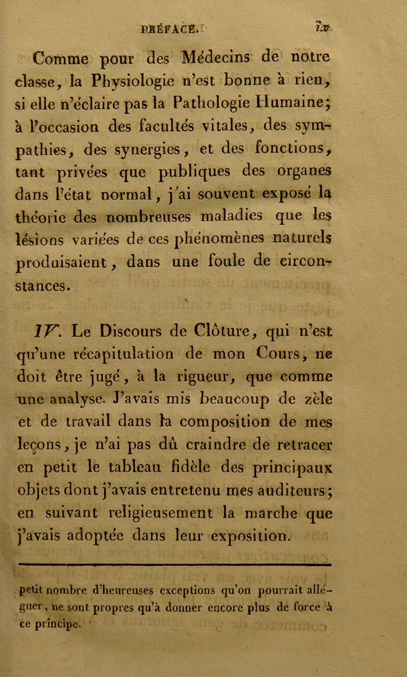 «*• Comme pour des Médecins de notre classe, la Physiologie n’est bonne à rien, si elle n’ëclaire pas la Pathologie Humaine; a l’occasion des facultés vitales, des syrrw patliies, des synergies, et des fonctions, tant privées que publiques des organes dans l’état normal, j'ai souvent exposé la théorie des nombreuses maladies que les lésions variées de ces phénomènes naturels produisaient, dans une foule de circon- stances. ÎV'. Le Discours de Clôture, qui n’est qu’une récapitulation de mon Cours, ne doit être jugé, a la rigueur, que comme une analyse. J’avais mis beaucoup de zèle et de travail dans la composition de mes leçons, je n’ai pas dû craindre de retracer en petit le tableau fidèle des principaux objets dont j’avais entretenu mes auditeurs; en suivant religieusement la marche que j’avais adoptée dans leur exposition. petit nombre d’heureuses exceptions qu’on pourrait allé- guer , ne sont propres qu’à donner encore plus de force à ce principe. ' >