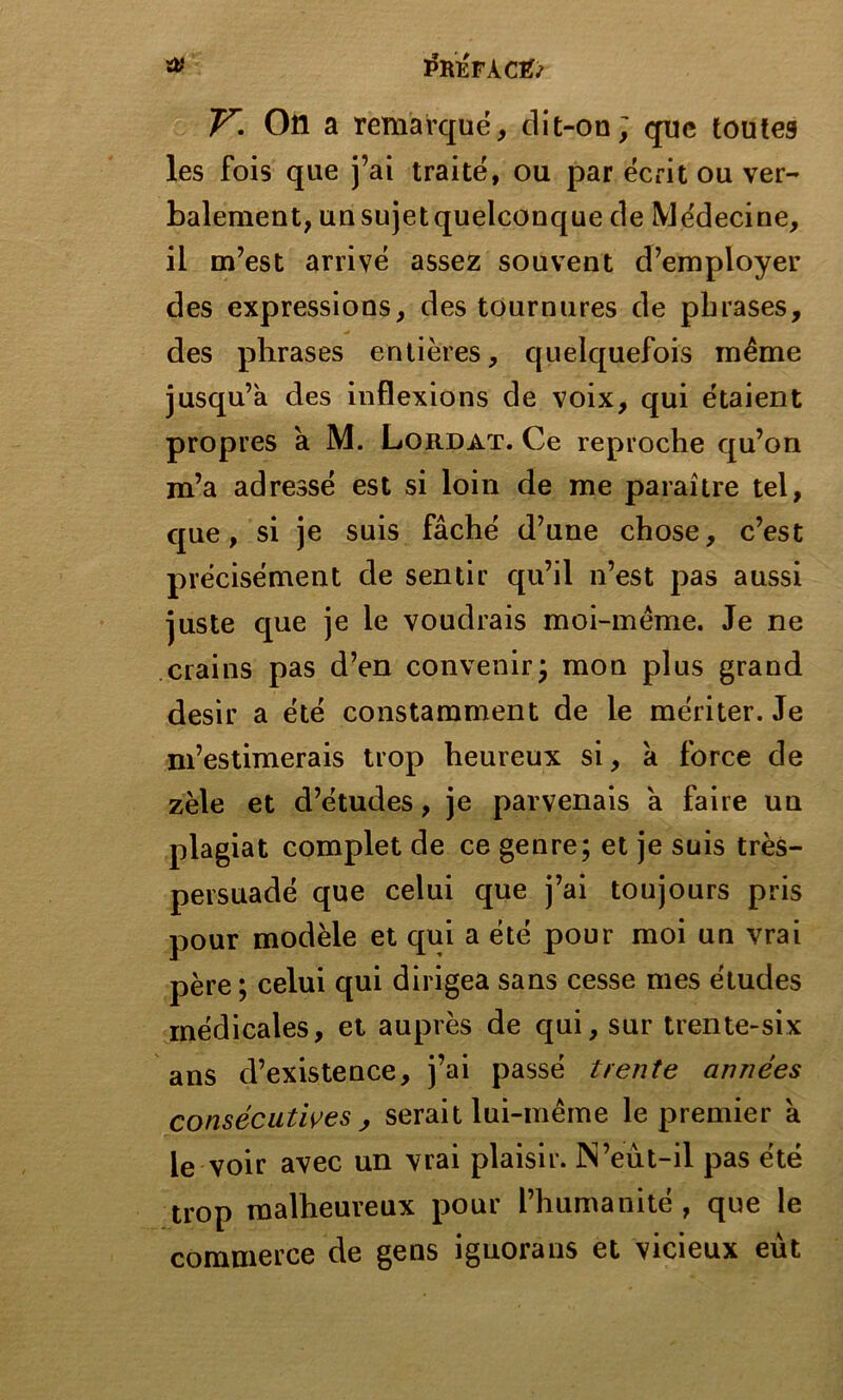 y. On a remarqué, dit-on; que toutes les fois que j’ai traité, ou par écrit ou ver- balement, un sujet quelconque de Médecine, il m’est arrivé assez souvent d’employer des expressions, des tournures de phrases, des phrases entières, quelquefois même jusqu’à des inflexions de voix, qui étaient propres à M. Lordat. Ce reproche qu’on m’a adressé est si loin de me paraître tel, que, si je suis fâché d’une chose, c’est précisément de sentir qu’il n’est pas aussi juste que je le voudrais moi-même. Je ne crains pas d’en convenir; mon plus grand désir a été constamment de le mériter. Je m’estimerais trop heureux si, à force de zèle et d’études, je parvenais à faire un plagiat complet de ce genre; et je suis très- persuadé que celui que j’ai toujours pris pour modèle et qui a été pour moi un vrai père ; celui qui dirigea sans cesse mes études médicales, et auprès de qui, sur trente-six ans d’existence, j’ai passé trente années consécutives , serait lui-même le premier à le voir avec un vrai plaisir. N’eut-il pas été trop malheureux pour l’humanité , que le commerce de gens iguorans et vicieux eut
