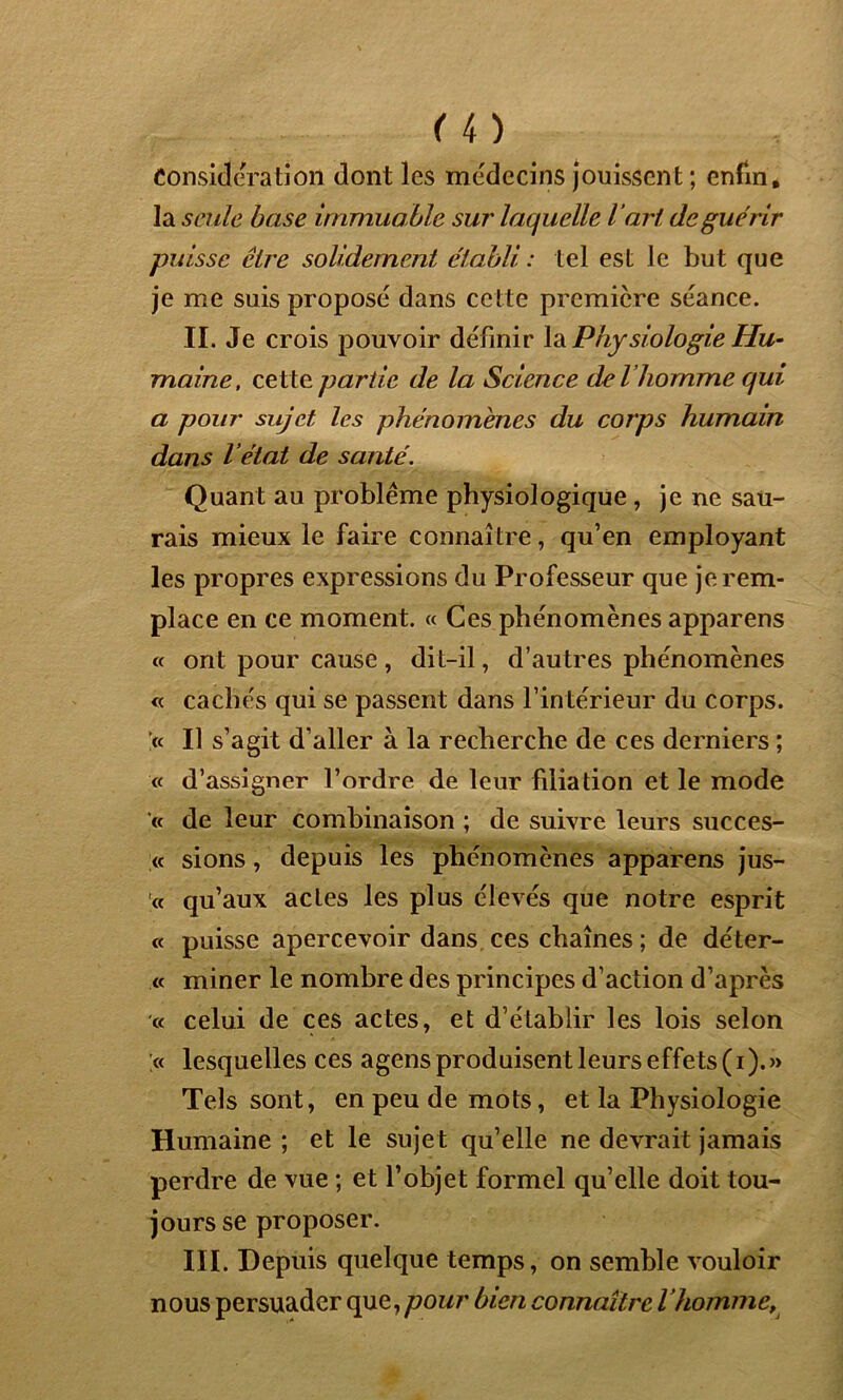 Considération dont les médecins jouissent ; enfin, la seule base immuable sur laquelle l ’art de guérir puisse cire solidement établi : tel est le but que je me suis proposé dans cette première séance. II. Je crois pouvoir définir la Physiologie Hu- maine, cette partie de la Science de l’homme qui a pour sujet les phénomènes du corps humain dans l’état de santé. Quant au problème physiologique , je ne sau- rais mieux le faire connaître, qu’en employant les propres expressions du Professeur que je rem- place en ce moment. « Ces phénomènes apparens « ont pour cause, dit-il, d’autres phénomènes « cachés qui se passent dans l’intérieur du corps. '« Il s’agit d’aller à la recherche de ces derniers ; « d’assigner l’ordre de leur filiation et le mode « de leur combinaison ; de suivre leurs succes- « sions, depuis les phénomènes apparens jus- te qu’aux actes les plus élevés que notre esprit « puisse apercevoir dans ces chaînes ; de déter- « miner le nombre des principes d’action d’après « celui de ces actes, et d’établir les lois selon .« lesquelles ces agens produisent leurs effets (i).» Tels sont, en peu de mots, et la Physiologie Humaine ; et le sujet qu’elle ne devrait jamais perdre de vue ; et l’objet formel qu’elle doit tou- jours se proposer. III. Depuis quelque temps, on semble vouloir nous persuader que, pour bien connaître l’homme,