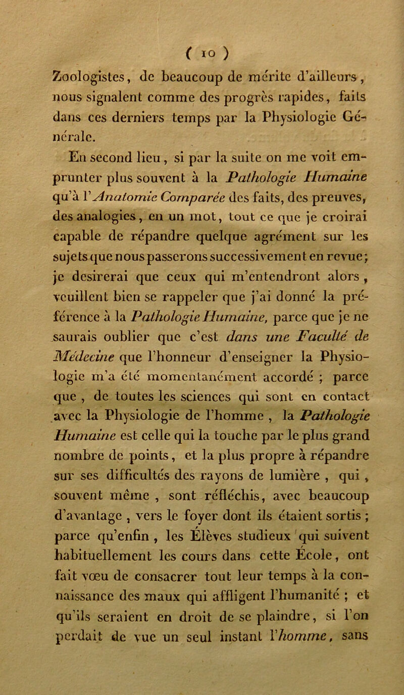 Zoologistes, de beaucoup de mérite d’ailleurs, nous signalent comme des progrès rapides, faits dans ces derniers temps par la Physiologie Gé- ncraie. En second lieu , si par la suite on me voit em- prunter plus souvent à la Pathologie Humaine qu’à Y Anatomie Comparée des faits, des preuves, des analogies, en un mot, tout ce que je croirai capable de répandre quelque agrément sur les sujets que nous passerons successivement en revue ; je désirerai que ceux qui m’entendront alors , veuillent bien se rappeler que j’ai donné la pré- férence à la Pathologie Humaine, parce que je ne saurais oublier que c’est dans une Faculté de Médecine que l’honneur d’enseigner la Physio- logie m’a été momentanément accordé ; parce que , de toutes les sciences qui sont en contact avec la Physiologie de l’homme , la Pathologie Humaine est celle qui la touche par le plus grand nombre de points, et la plus propre à répandre sur ses difficultés des rayons de lumière , qui , souvent même , sont réfléchis, avec beaucoup d’avantage , vers le foyer dont ils étaient sortis ; parce qu’enfin , les Élèves studieux qui suivent / habituellement les cours dans cette Ecole, ont fait vœu de consacrer tout leur temps à la con- naissance des maux qui affligent l’humanité ; et qu’ils seraient en droit de se plaindre, si l’on perdait de vue un seul instant Y homme, sans