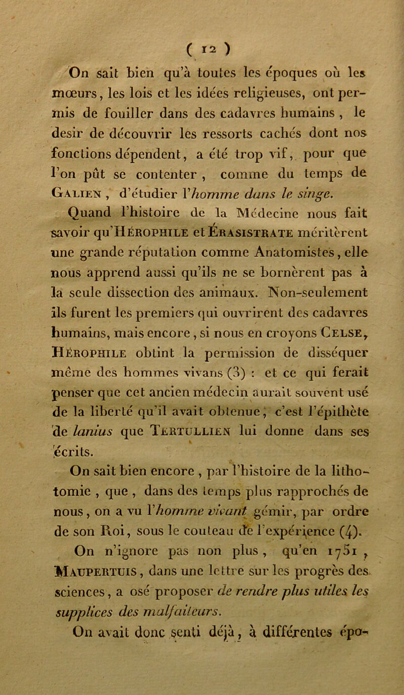 On sait bien qu’à toutes les époques où les mœurs, les lois et les idées religieuses, ont per- mis de fouiller dans des cadavres humains , le désir de découvrir les ressorts cachés dont nos fonctions dépendent, a été trop vif, pour que l’on pût se contenter , comme du temps de Galien , d’étudier Yhomme dans le singe. Quand l’histoire de la Médecine nous fait savoir qu’HÉROPHiLE etÉRASiSTRATE méritèrent une grande réputation comme Anatomistes, elle nous apprend aussi qu’ils ne se bornèrent pas à la seule dissection des animaux. Non-seulement ils furent les premiers qui ouvrirent des cadavres humains, mais encore , si nous en croyons Celse* Hérophile obtint la permission de disséquer meme des hommes vivans (3) : et ce qui ferait penser que cet ancien médecin aurait souvent usé de la liberté qu’il avait obienue, c’est l’épithète de lanius que Tertullien lui donne dans ses v * écrits. On sait bien encore , par l’histoire de la litho- tomie , que , dans des temps plus rapproches de nous, on a vu Yhornrne vivant gémir, par ordre de son Roi, sous le couteau de l’expérience (4). On n’ignore pas non plus, qu’en iy5i , Maupertuis , dans une lettre sur les progrès des sciences, a osé proposer de rendre plus utiles les supplices des malfaiteurs. On avait donc senti déjà, à différentes épa-