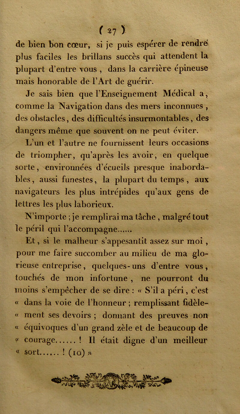 de bien bon cœur, si je puis espérer de rendre plus faciles les brillans succès qui attendent la plupart d’entre tous , dans la carrière épineuse mais honorable de l’Art de guérir. Je sais bien que l’Enseignement Médical a, comme la Navigation dans des mers inconnues , des obstacles, des difficultés insurmontables, des dangers même que souvent on ne peut éviter. L’un et l’autre ne fournissent leurs occasions de triompher, qu’après les avoir, en quelque sorte, environnées d’écueils presque inaborda- bles, aussi funestes, la plupart du temps , aux navigateurs les plus intrépides qu’aux gens de lettres les plus laborieux. N’importe ; je remplirai ma tâche , malgré tout le péril qui l’accompagne Et, si le malheur s’appesantit assez sur moi , pour me faire succomber au milieu de ma glo- rieuse entreprise, quelques-uns d’entre vous, touchés de mon infortune , ne pourront du moins s’empêcher de se dire : « S’il a péri, c’est « dans la voie de l’honneur ; remplissant fidèle- « ment ses devoirs ; donnant des preuves non « équivoques d’un grand zèle et de beaucoup de « courage ! Il était digne d’un meilleur « sort ! (io) »