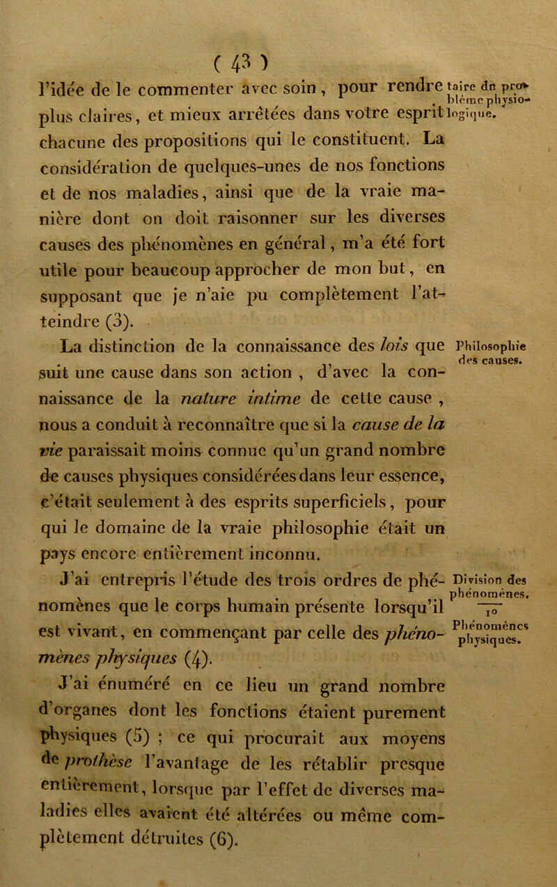 l’idée de le commenter avec soin , pour rendre taire dn pro* . mémo pliysio- plus claires, et mieux arrêtées dans votre esprit logique, chacune des propositions qui le constituent. La considération de quelques-unes de nos fonctions et de nos maladies, ainsi que de la vraie ma- niéré dont on doit raisonner sur les diverses causes des phénomènes en général, m’a été fort utile pour beaucoup approcher de mon but, en supposant que je n’aie pu complètement l’at-^ teindre (3). La distinction de la connaissance des lois que Philosophie des causes. suit une cause dans son action , d avec la con- naissance de la nature intime de cette cause , nous a conduit à reconnaître que si la cause de la vie paraissait moins connue qu’un grand nombre de causes physiques considérées dans leur essence, c’était seulement à des esprits superficiels, pour qui le domaine de la vraie philosophie était un pays encore entièrement inconnu. J’ai entrepris l’étude des trois ordres de phé- Division des , . f phénomènes. nomenes que le corps humain présente lorsqu’il ~ est vivant, en commençant par celle des pheno- Ppï^J“ae^* mènes physiques (4). J’ai énuméré en ce lieu un grand nombre d’organes dont les fonctions étaient purement physiques (5) ; ce qui procurait aux moyens de prothèse l’avantage de les rétablir presque entièrement, lorsque par l’effet de diverses ma- ladies elles avaient été altérées ou même com- plètement détruites (6).