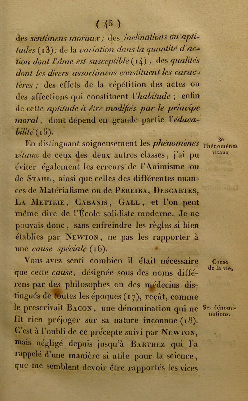 des scntimèns moraux ; des mcnkûiiorts ou apti- tudes (i3); de la variation dans la quantité d ac- tion dont Vâme est susceptible (i 4) ; des qualités dont les divers assortimens constituent les caraco teres ; des effcls de la répétition des actes ou des affections qui constituent Xhabitude ; enfin de cette aptitude à être modifiés par le principe moral, dont dépend en grande partie Xéduca- bilité ( 15). En distinguant soigneusement les phénomènes phénomènes vitaux de ceux des deux autres classes, j’ai pu éviter également les erreurs de l’Animisme ou de Staiil , ainsi que celles des différentes nuan- ces de Matérialisme ou de Pereira, Descartes, La Mettrie, Cabanis, Gall , et l’on peut r meme dire de l’Ecole solidiste moderne. Je ne pouvais donc , sans enfreindre les règles si bien établies par Newton, ne pas les rapporter à une cause spéciale (16). Vous avez senti combien il était nécessaire Cause que cette cause, désignée sous des noms diffé- rons par des philosophes ou des rr^édecins dis- tingués de fbutes les époques (17), reçût, comme le prescrivait Bacon, une dénomination qui ne dénomi- pa . . nalions. lit rien préjuger sur sa nature inconnue (18). C’est à l’oubli de ce précepte suivi par Newton, mais négligé depuis jusqu’à Barthez qui l’a rappelé d’une manière si utile pour la science, que me semblent devoir être rapportés les vices