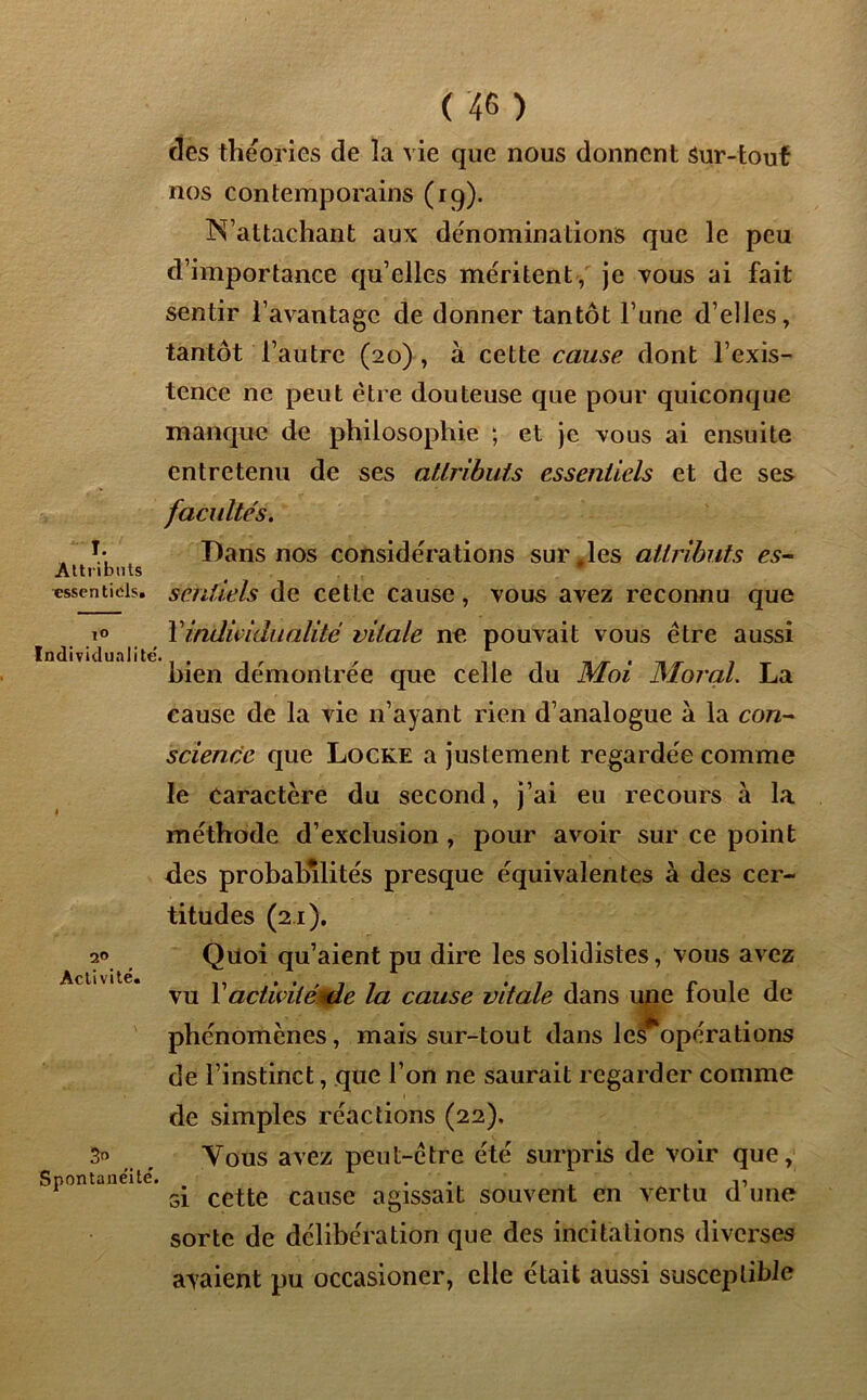 I. Attributs tîssentiois. ( 4G ) des théories de la vie que nous donnent Sur-tout nos contemporains (19). N’attachant aux dénominations que le peu d’importance qu’elles méritent, je vous ai fait sentir l’avantage de donner tantôt l’une d’elles, tantôt l’autre (20) , à cette cause dont l’exis- tence ne peut être douteuse que pour quiconque manque de philosophie ; et je vous ai ensuite entretenu de ses attributs essentiels et de ses facultés. Dans nos considérations sur ,les attributs es- sentiels de cette cause, vous avez reconnu que to Y individualité vitale ne pouvait vous être aussi bien démontrée que celle du Moi Moral. La cause de la vie n’ayant rien d’analogue à la con- science que Locke a justement regardée comme le caractère du second, j’ai eu recours à la méthode d’exclusion , pour avoir sur ce point des probabilités presque équivalentes à des cer- titudes (21). Quoi qu’aient pu dire les solidistes, vous avez vu Y activitéule la cause vitale dans une foule de phénomènes, mais sur-tout dans les opérations de l’instinct, que l’on ne saurait regarder comme de simples réactions (22), 3° Vous avez peut-être été surpris de voir que, Spontanéité. a • . i ^ si cette cause agissait souvent en vertu d une sorte de délibération que des incitations diverses avaient pu occasioner, elle était aussi susceptible 20 Acli vite.
