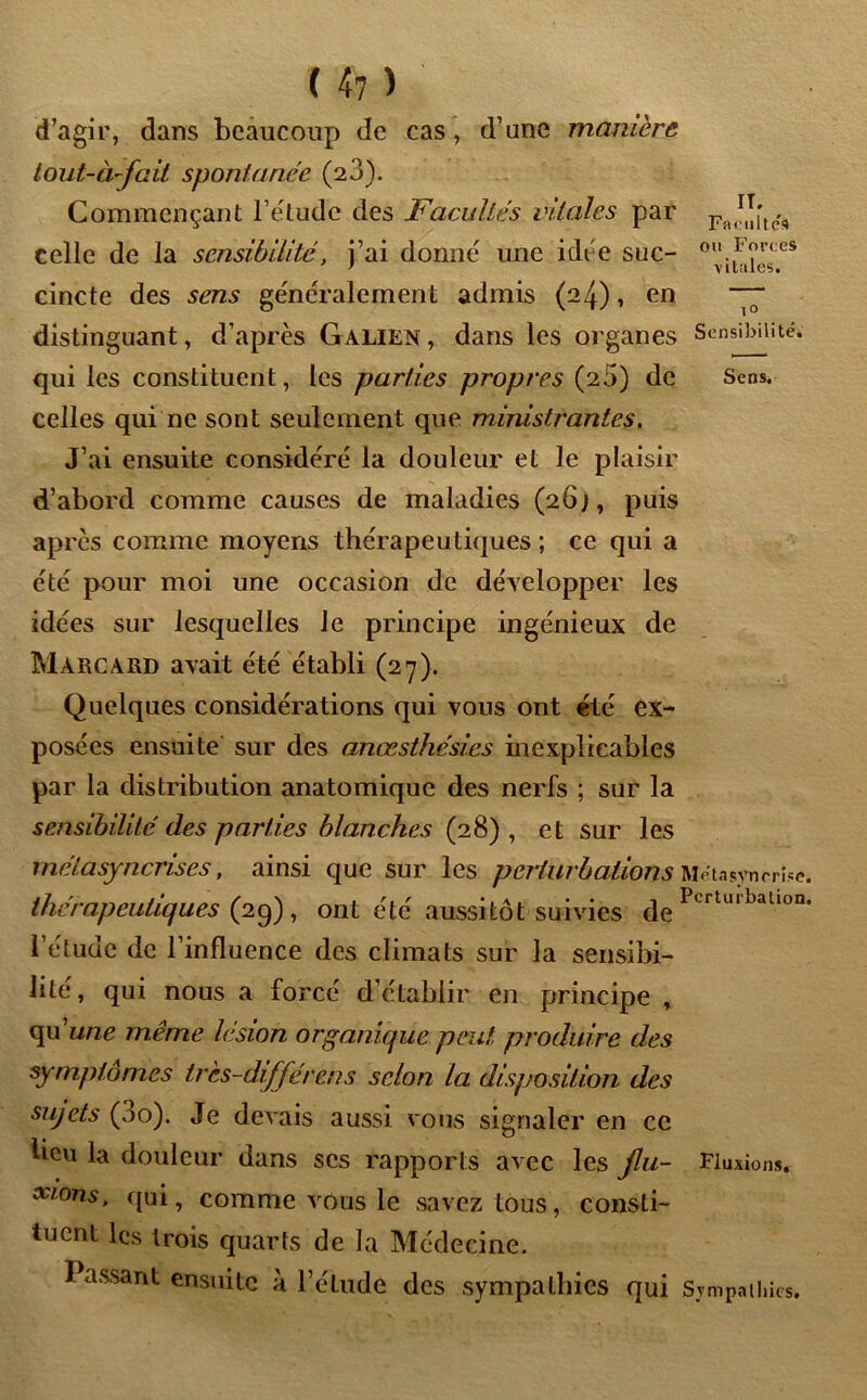 d’agir, dans beaucoup de cas, d’une manière Lout-à-fait spontanée (23). Commençant l’etudc des Facultés vitales par celle de la sensibilité, j’ai donné une idée suc- 0ilFl^es cincte des sens généralement admis (24), en ~ distinguant, d’après Galien , dans les organes Sensibilité, qui les constituent, les parties propres (25) de Sens, celles qui ne sont seulement que ministrantes. J’ai ensuite considéré la douleur et le plaisir d’abord comme causes de maladies (26;, puis après comme moyens thérapeutiques ; ce qui a été pour moi une occasion de développer les idées sur lesquelles le principe ingénieux de Màrcard avait été établi (27). Quelques considérations qui vous ont été ex- posées ensuite sur des anœsthésies inexplicables par la distribution anatomique des nerfs ; sur la sensibilité des parties blanches (28) , et sur les metasynenses, ainsi que sur les perturbations Métasvnrrïse thérapeutiques (2g), ont été aussitôt suivies PLrUllballon l’étude de l’influence des climats sur la sensibi- lité, qui nous a forcé d’établir en principe , qu'une même lésion organique peut produire des symptômes tres-différens selon la disposition des sujets (3o). Je devais aussi vous signaler en ce beu la douleur dans scs rapports avec les jlu- Fluxions. suons, qui, comme vous le savez tous, consti- tuent les trois quarts de la Médecine. J assaut ensuite à l’étude des sympathies qui Sympathies.