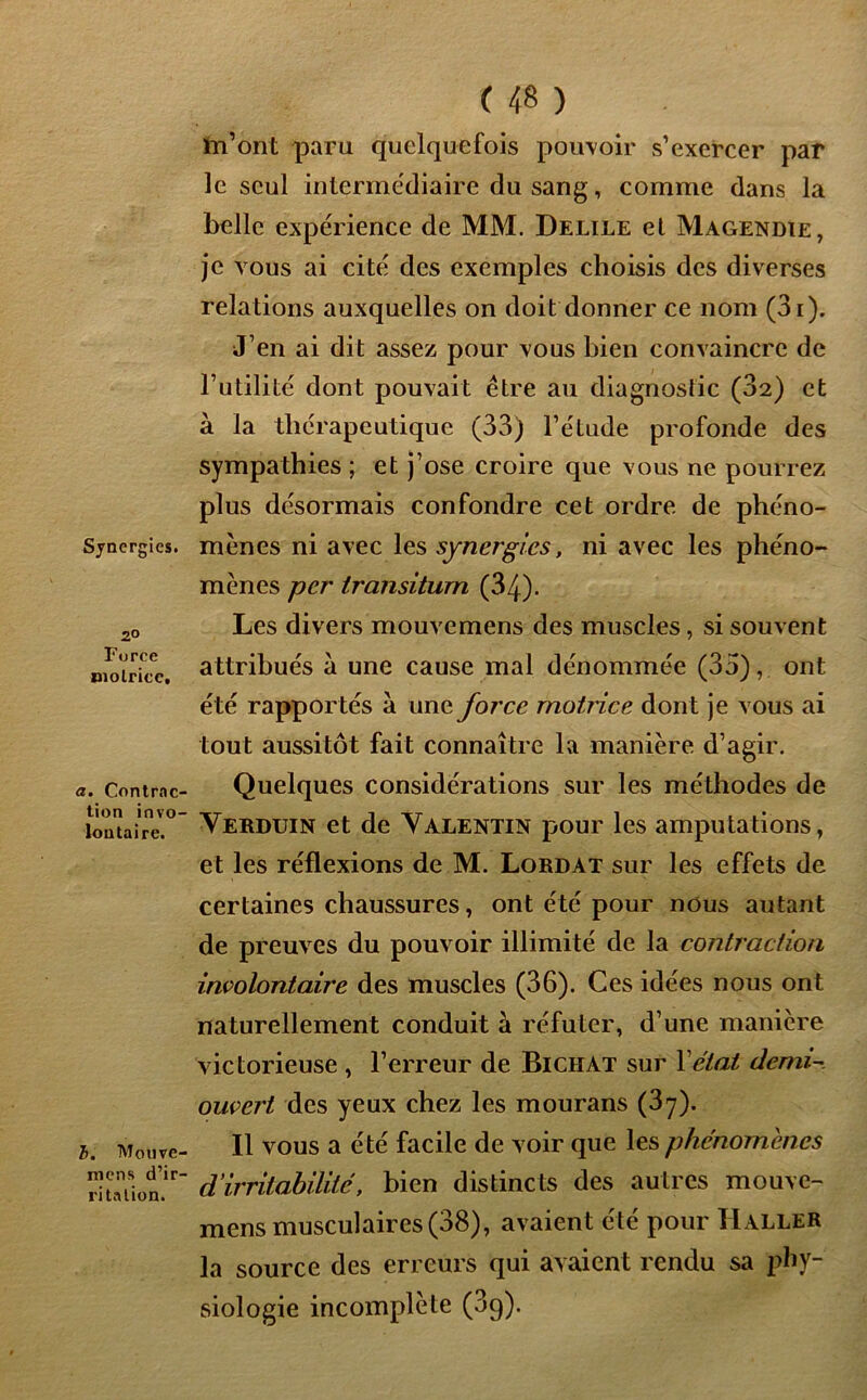Synergies. 2° Force motrice. a. Contrac- tion invo- lontaire. b. Monve- mcns d’ir- ritation. ( 48 ) m’ont paru quelquefois pouvoir s’exercer par le seul intermédiaire du sang, comme dans la belle expérience de MM. Delile et Magendie, je vous ai cité des exemples choisis des diverses relations auxquelles on doit donner ce nom (3i). J’en ai dit assez pour vous bien convaincre de l’utilité dont pouvait être au diagnostic (82) et à la thérapeutique (33) l’étude profonde des sympathies ; et j’ose croire que vous ne pourrez plus désormais confondre cet ordre de phéno- mènes ni avec les synergies, ni avec les phéno- mènes per Iransiturn (34). Les divers mouvemens des muscles, si souvent attribués a une cause mal dénommée (35), ont été rappor tés à une force motrice dont je vous ai tout aussitôt fait connaître la manière d’agir. Quelques considérations sur les méthodes de Vebduin et de Valentin pour les amputations, et les réflexions de M. Lordat sur les effets de certaines chaussures, ont été pour nous autant de preuves du pouvoir illimité de la contraction involontaire des muscles (36). Ces idées nous ont naturellement conduit à réfuter, d’une manière victorieuse , l’erreur de Biciiat sur Y état demi- ouvert des yeux chez les mourans (3y). Il vous a été facile de voir que les phénomènes d'irritabilité, bien distincts des autres mouve- mens musculaires (38), avaient été pour Haller la source des erreurs qui avaient rendu sa phy- siologie incomplète (3g).
