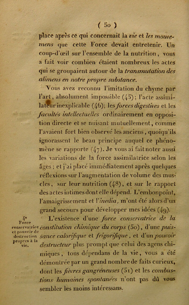 4° Force conserva Iri et pouvoir destructif» propres à vie. ( So ) place après ce qui concernait la vie et les mouve- mens que cette Force devait entretenir. Un coup-d’œil sur V ensemble de la nutrition, vous a fait voir combien étaient nombreux les actes qui se groupaient autour de la transmutation des alimens en notre propre substance. Yous avez reconnu l’imitation du chyme par l’art, absolument impossible (45); l’acte assimi- la tfiir inexplicable (4b); les forces digestives et les facultés intellectuelles ordinairement en opposi- tion directe et se nuisant mutuellement, comme l’avaient fort bien observe' les anciens, quoiqu’ils ignorassent le beau principe auquel ce phéno- mène se rapporte (47). Je vous ai faitnoter aussi les variations de la force assimilatrice selon les âges ; et j’ai placé immédiatement après quelques réflexions sur l’augmentation de volume des mus- cles, sur leur nutrition (48), et sur le rapport des ac tes in times don t elle dépend. L’embonpoint, l’amaigrissement et Yinedia, m’ont etc alors d’un grand secours pour développer mes idées (49). L’existence d’une force conservatrice de la >e constitution chimique du corps (5o), d’une puis- n sance calorifique et frigorifique , et d’un pouvoir destructeur plus prompt que celui des agens chi- miques , tous dépendans de la vie, vous a été démontrée par un grand nombre de faits curieux, dont les fièvres gangréneuses (5i) et les combus- tions humaines spontanées n’ont pas du vous sembler les moins intéressans.