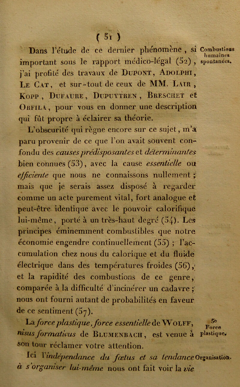 ( 5. ) Dans l’étude de ce dernier phénomène , si Combustions * humaines important sous le rapport médico-légal (52) , spontanées, j’ai profité des travaux de Dupont, Adolphi, Le Cat, et sur-tout de ceux de MM. Latr , Kopp , Dufaure , Dupuytren , Breschet et Orfila, pour vous en donner une description qui fut propre à éclairer sa théorie. L’obscurité qui règne encore sur ce sujet, m’a paru provenir de ce que l’on avait souvent con- fondu des causes prédisposantes e t déterminantes bien connues (53), avec la cause essentielle ou ejficiente que nous ne connaissons nullement mais que je serais assez disposé à regarder comme un acte purement vital, fort analogue et peut-être identique avec le pouvoir calorifique lui-même, porté à un très-haut degré (54). Les principes éminemment combustibles que notre économie engendre continuellement (55) ; l’ac- cumulation chez nous du calorique et du fluide électrique dans des températures froides (56) ,< et la rapidité des combustions de ce genre, comparée à la difficulté d incinérer un cadavre ; nous ont fourni autant de probabilités en faveur de ce sentiment (5y). La force plastique, force essentielle de W olff, p ^ nisus formatwus de Blumenbach , est venue à plastique, son tour réclamer votre attention. Ici 1 indépendance du fœtus et sa tendance Organisation. à s organiser lui-même nous ont fait voir la vie