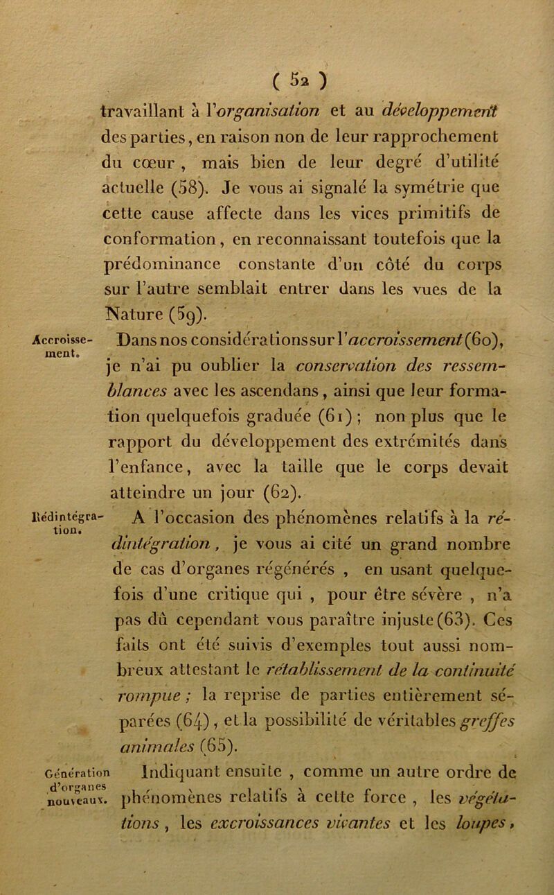 Accroisse- ment. ( 5a ) travaillant à l'organisation et au développement des parties, en raison non de leur rapprochement du cœur , mais bien de leur degré d’utilité actuelle (58). Je vous ai signalé la symétrie que cette cause affecte dans les vices primitifs de conformation, en reconnaissant toutefois que la prédominance constante d’un côté du corps sur l’autre semblait entrer dans les vues de la Nature (5q). Dans nos considérationssurr«ccrozssem£/2/(6o), je n’ai pu oublier la conservation des ressem- blances avec les ascendans , ainsi que leur forma- tion quelquefois graduée (61) ; non plus que le rapport du développement des extrémités dans l’enfance, avec la taille que le corps devait atteindre un jour (62). Hédintégra- A l’occasion des phénomènes relatifs à la ré- tion. t 1 dintégration, je vous ai cité un grand nombre de cas d’organes régénérés , en usant quelque- fois d’ une critique qui , pour être sévère , n’a pas du cependant vous paraître injuste (63). Ces faits ont été suivis d’exemples tout aussi nom- breux attestant le l'établissement de la continuité rompue ; la reprise de parties entièrement sé- parées (64) , et la possibilité de véritables greffes animales (65). Indiquant ensuite , comme un autre ordre de phénomènes relatifs à cette force , les végéta- tions , les excroissances vivantes et les loupes, Génération d’organes nouveaux.