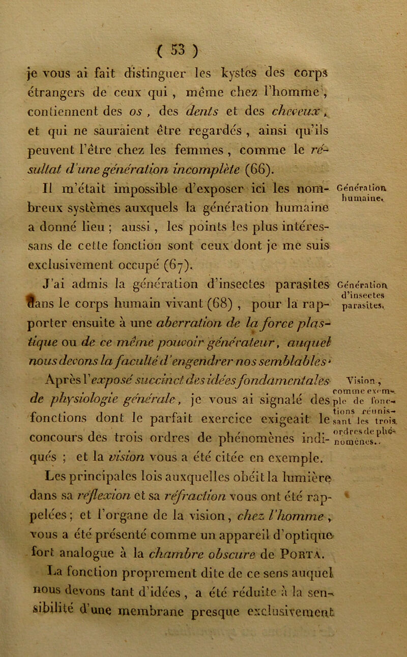 je vous ai fait distinguer les kystes des corps étrangers de ceux qui , meme chez l’homme , contiennent des os , des dénis et des cheveux , et qui ne sauraient être regardes , ainsi qu’ils peuvent l’être chez les femmes , comme le ré- sultat d ’une génération incomplète (66). Il m’était impossible d’exposer ici les nom- Génération A \ . humaine^ breux systèmes auxquels la génération humaine a donné lieu ; aussi , les points les plus intéres- sans de cette fonction sont ceux dont je me suis exclusivement occupé (67). J’ai admis la génération d’insectes parasites Génération «, ... „n . d’insectes ans le corps humain vivant (bo) , pour la rap- parasites, porter ensuite à une aberration de la force plas- tique ou de ce même pouvoir générateur, auquel nous devons la faculté dengendrer nos semblables 4 Après Y exposé succinct des idéesfondamentales Vision , . 7 • / • ' ' 1 • . . . , . comme excnv». de physiologie generale, ]C vous ai signale des pic de fon<- r i ■ 1 r . . • 1 tiens cétinis- ionctions dont le partait exercice exigeait lesani les trois, concours des trois ordres de phénomènes indi- numénes.l,ll<î' qués ; et la vision vous a été citée en exemple. Les principales lois auxquelles obéit la lumière dans sa réflexion et sa réfraction vous ont été rap- pelées ; et l’organe de la vision, chez, l’homme vous a été présenté comme un appareil d’optiquo fort analogue à la chambre obscure de Porta. La fonction proprement dite de ce sens auquel nous devons tant d’idées , a été réduite a la sen-^ sibilité d’une membrane presque exclusivement