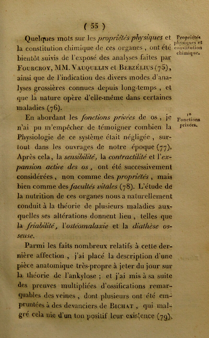 Quelques mots sur les propriétés physiques et Propriété^ la constitution chimique de ces organes , ont été constitution r c . chimique. bientôt suivis de 1 expose des analyses laites par Fourcroy, MM. Yauquelin et Berzélius (jS) , ainsi que de l’indication des divers modes d’ana- lyses grossières connues depuis long-temps , et que la nature opère d’elle-même dans certaines maladies (76). En abordant les fonctions privées de os , je Fon^i6ns n’ai pu m’empêcher de témoigner combien la Prlvees* Physiologie de ce système était négligée , sur- tout dans les ouvrages de notre époque (77). Après cela, la sensibilité, la contractilité et Xex- pansion active des os , ont été successivement considérées , non comme des propriétés , mais bien comme des facultés vitales (78). L’étude dé la nutrition de ces organes nous a naturellement conduit à la théorie de plusieurs maladies aux- quelles ses altérations donnent lieu , telles que la friabilité, Yostéomalaxie et la diathèse os- seuse. Parmi les faits nombreux relatifs à cette der- nière affection , j’ai placé la description d’une pièce anatomique très-propre à jeter du jour sur la théorie de l’ankylose ; cl j’ai mis à sa suite des preuves multipliées d’ossifications remar- quables des veines , dont plusieurs ont été ein^ pruntées à des devanciers de Bichat , qui mal- gré cela nie d’un ton positif leur existence (79)..