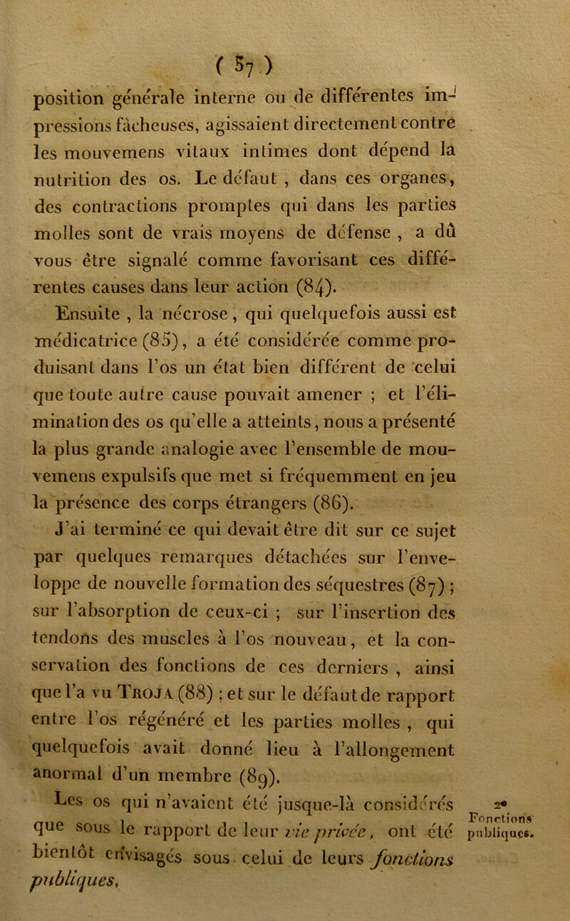 position generale interne ou de differentes im-' pressions fâcheuses, agissaient directement contre les mouvemens vitaux intimes dont dépend la nutrition des os. Le défaut , dans ces organes, des contractions promptes qui dans les parties molles sont de vrais moyens de défense , a dû vous être signalé comme favorisant ces diffé- rentes causes dans leur action (84). Ensuite , la nécrose, qui quelquefois aussi est médicatrice (85), a été considérée comme pro- duisant dans l’os un état bien différent de celui que toute autre cause pouvait amener ; et l’éli- mination des os qu’elle a atteints, nous a présenté la plus grande analogie avec l’ensemble de mou- vemens expulsils que met si fréquemment en jeu la présence des corps étrangers (86). J’ai terminé ce cpii devait être dit sur ce sujet par quelques remarques détachées sur l’enve- loppe de nouvelle formation des séquestres (87) ; sur l’absorption de ceux-ci ; sur l’insertion des tendons des muscles à l’os nouveau, et la con- servation des fonctions de ces derniers , ainsi que l’a vu Troja (88) ; et sur le défaut de rapport entre l’os régénéré et les parties molles , qui quelquefois avait donné lieu à l’allongement anormal d’un membre (89). Les os qui n’avaient été jusque-là considérés que sous le rapport de leur vie privée, ont été bientôt envisagés sous celui de leurs fonctions publiques. 2* Fonction» publiques.
