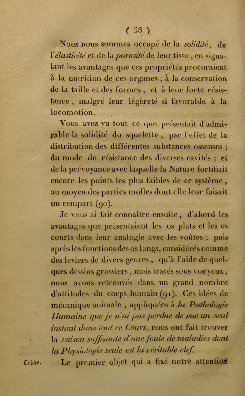 Nous nous sommes occupé de la solidité, de Y élasticité et de la porosité de leur tissu, en signa- lant les avantages que ces propriétés procuraient à la nutrition de ces organes ; à la conservation de la taille et des formes , et à leur forte résis- tance , malgré leur légèreté si favorable à la locomotion. Vous avez vu tout ce que présentait d’admi- rable la solidité du squelette , par l’effet de la distribution des différentes substances osseuses ; du mode de résistance des diverses cavités ; et de la prévoyance avec laquelle la Nature fortifiait encore les points les plus faibles de ce système , au moyen des parties molles dont elle leur faisait un rempart (90). Je vous ai fait connaître ensuite, d’abord les avantages que présentaient les os plats et les os courts dans leur analogie avec les voûtes ; puis après les fonctions des os longs, considérés comme des leviers de divers genres , qu’à l’aide de quel- ques dessins grossiers , mais tracés sous vos yeux, nous avons retrouvés dans un grand nombre d’attitudes du corps humain (91). Ces idées de mécanique animale , appliquées à la Pathologie Humaine que je nai pas perdue de vue un seul instant dans tout ce Cours, nous ont fait trouver la raison suffisante d une foule de maladies dont la Physiologie seule est la véritable clef. Le premier objet qui a fixé notre aüenliba Cvànc.