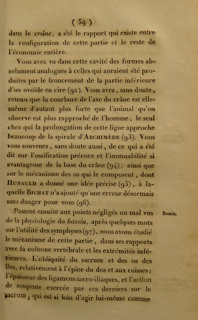 dans le crâne, a été le rapport qui existe entre la configuration de cette partie et le reste de: l’économie entière. Vous avez vu dans cette cavité des formes ab- solument analogues à celles qui auraient été pro- duites par le froncement de la partie inférieure d’un ovoïde en cire (92 ). Tous avez, sans doute, retenu que la courbure de l’axe du crâne est elle- même d’autant plus forte que l’animal qu’on observe est plus rapproché de l’homme, le seul chez qui la prolongation de cette ligne approche beaucoup de la spirale d’ARCHiMÈDE (g3). Yous vous souvenez , sans doute aussi, de ce qui a été dit sur l’ossification précoce et l’immuabilité si avantageuse de la base du crâne (94.) ; ainsi que sur le mécanisme des os qui le composent, dont Hunauld a donné une idée précise (g5) , à la- quelle Bichat n’a ajouté qu’une erreur désormais sans danger pour vous (96). Passant ensuite aux points négligés ou mal vus de la physiologie du bassin, après quelques mots sur l’utilité des symphyses(97), nous avons étudié le mécanisme de cette partie , dans ses rapports avec la colonne vertébrale et les extrémités infé- rieures. L obliquité du sacrum et des os des îles, relativement a l’épine du dos et aux cuisses ; 1 épaisseur des ligamens sacro-iliaques, et l’action de soupente exercée par ces derniers sur le façrum .j qui est si loin d’agir lui-même comme Bassin.