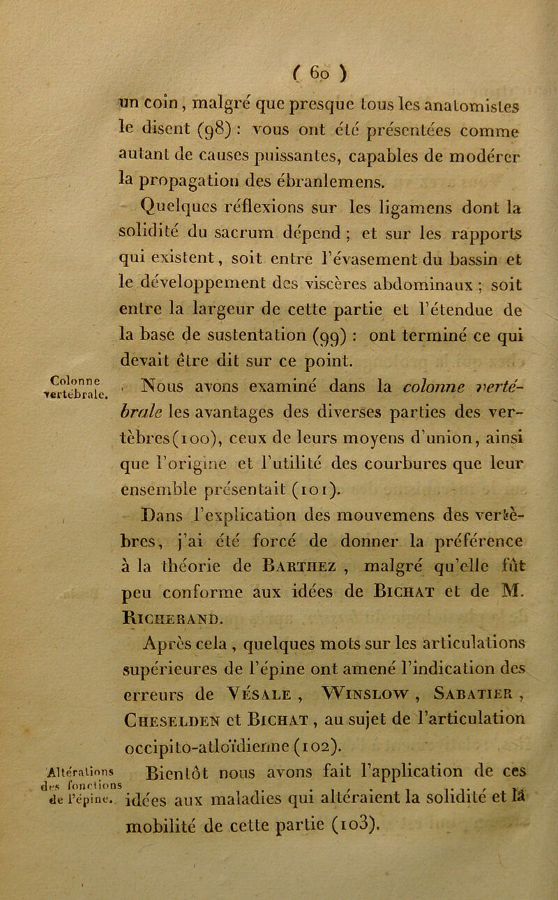 un coin , maigre que presque tous les anatomistes le disent (98) : vous ont été présentées comme autant de causes puissantes, capables de modérer la propagation des ébranlemens. Quelques réflexions sur les ligamens dont la solidité du sacrum dépend ; et sur les rapports qui existent, soit entre l’évasement du bassin et le développement des viscères abdominaux ; soit entre la largeur de cette partie et l’étendue de la base de sustentation (99) : ont terminé ce qui devait être dit sur ce point. ^eru'brafc ' -Nous aTons examiné dans la colonne verté- brale les avantages des diverses parties des ver- tèbrcs(ioo), ceux de leurs moyens d’union, ainsi que l’origine et l’utilité des courbures que leur ensemble présentait (toi). Dans l’explication des mouvemens des vertè- bres, j’ai été forcé de donner la préférence à la théorie de Barthez , malgré qu’elle fût peu conforme aux idées de Bichat et de M. Richerand. 'Altérations de* fonctions de l’épine. Après cela , quelques mots sur les articulations supérieures de l’épine ont amené l’indication des erreurs de Yésale , Winslow , Sabatier , Cheselden et Bichat , au sujet de l’articulation occipito-atloïdienne (102). Bientôt nous avons fait l’application de ces idées aux maladies qui altéraient la solidité et lâ mobilité de cette partie (io3).