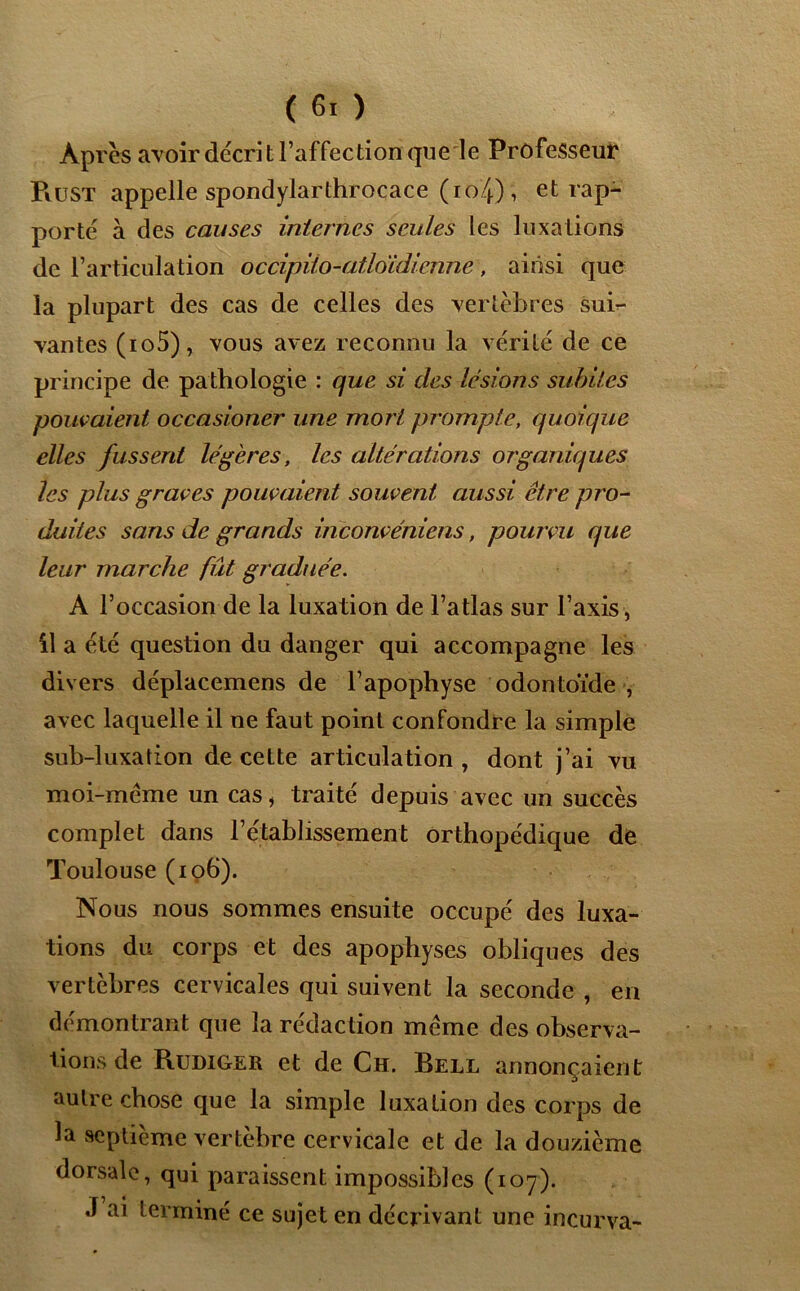 Après avoir décrit l’affection que le Professeur PiüST appelle spondylarthrocace (io4), et rap- porté à des causes internes seules les luxations de l’articulation occipiio-atloidienne, ainsi que la plupart des cas de celles des vertèbres sui- vantes (io5), vous avez reconnu la vérité de ce principe de pathologie : que si des lésions subites pouvaient occasioner une mort prompte, quoique elles fussent légères, les altérations organiques les plus graves pouvaient souvent aussi être pro- duites sans de grands inconvéniens, pourvu que leur marche fût graduée. A l’occasion de la luxation de l’atlas sur l’axis, il a été question du danger qui accompagne les divers déplacemens de l’apophyse odontoïde , avec laquelle il ne faut point confondre la simple sub-luxation de cette articulation , dont j’ai vu moi-même un cas, traité depuis avec un succès complet dans l’établissement orthopédique de Toulouse (106). Nous nous sommes ensuite occupé des luxa- tions du corps et des apophyses obliques des vertèbres cervicales qui suivent la seconde , en démontrant que la rédaction même des observa- tions de Rüdiger et de Ch. Bell annonçaient autre chose que la simple luxation des corps de la septième vertèbre cervicale et de la douzième dorsale, qui paraissent impossibles (107). J ai terminé ce sujet en décrivant une incurva-