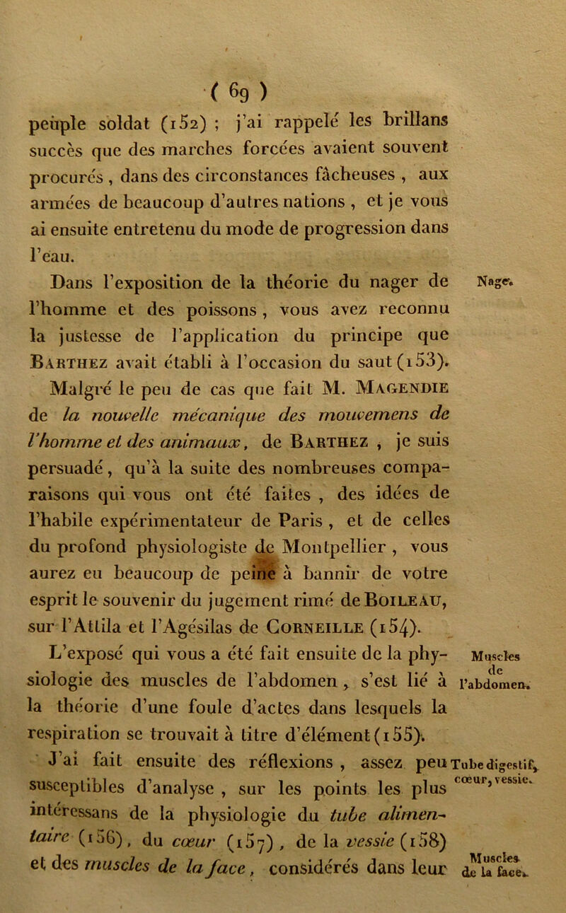 t ( 69 ) peuple soldat (1S2) ; j’ai rappelé les brîllans succès que des marches forcées avaient souvent procurés , dans des circonstances fâcheuses , aux armées de beaucoup d’autres nations , et je vous ai ensuite entretenu du mode de progression dans l’eau. Dans l’exposition de la théorie du nager de Nngev l’homme et des poissons , vous avez reconnu la justesse de l’application du principe que Barthez avait établi à l’occasion du saut (153). Malgré le peu de cas que fait M. Magendie de la nouvelle mécanique des mouvemens de l homme et des animaux, de Barthez , je suis persuadé, qu’à la suite des nombreuses compa- raisons qui vous ont été faites , des idées de l’habile expérimentateur de Paris , et de celles du profond physiologiste de Montpellier , vous aurez eu beaucoup de peine à bannir de votre esprit le souvenir du jugement rimé de Boileau, sur l’Attila et l’Agésilas de Corneille (i54). L’exposé qui vous a été fait ensuite de la phy- Muscles siologie des muscles de l’abdomen , s’est lié à l’abdomen, la théorie d’une foule d’actes dans lesquels la respiration se trouvait à titre d’élément (i 55). J’ai fait ensuite des réflexions , assez peu Tube digestif* susceptibles d’analyse , sur les points les plus <œu,vtSjlu intéressans de la physiologie du tube aliment taire (i5G), du cœur (T157) , de la i’rss/^(i58) et des muscles de la face, considérés dans leur aicï face».