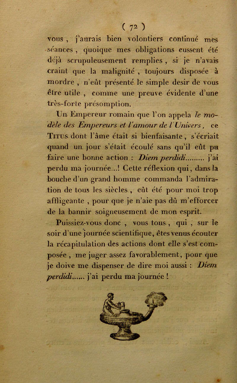 vous , j’aurais bien volontiers continué mes séances , quoique mes obligations eussent été déjà scrupuleusement remplies , si je n’avais craint que la malignité , toujours disposée à mordre , n’eûl présenté le simple désir de vous être utile , comme une preuve évidente d’une très-for l e présomp tion. Un Empereur romain que l’on appela le mo- dèle des Empereurs et L'amour de l Univers, ce Titus dont l’âme était si bienfaisante, s’écriait quand un. jour s’était écoulé sans qu’il eut pu faire une bonne action : Eiem perdidi j’ai perdu ma journée...! Cette réflexion qui, dans la bouche d’un grand homme commanda l’admira- tion de tous les siècles , eût été pour moi trop affligeante , pour que je n’aie pas dû m’efforcer de la bannir soigneusement de mon esprit. Puissiez-vous donc , vous tous , qui , sur le soir d’une journée scientifique, êtes venus écouter la récapitulation des actions dont elle s’est com- posée , me juger assez favorablement, pour que je doive me dispenser de dire moi aussi : Eiem perdidi, j’ai perdu ma journée !