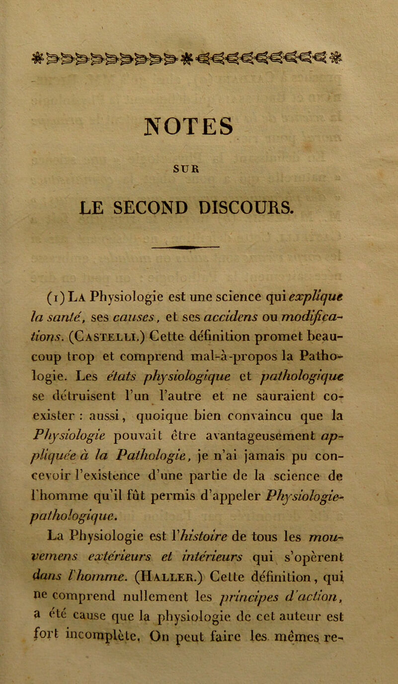 SUR LE SECOND DISCOURS. (i)La Physiologie est une science qui explique la santé, ses causes, et ses accidcns ou modifica- tions. (Castelli.) Cette définition promet beau- coup trop et comprend mal-à-propos la Patho- logie. Les états physiologique et pathologique se détruisent l’un l’autre et ne sauraient co- exister : aussi, quoique bien convaincu que la Physiologie pouvait être avantageusement ap- pliquée à la Pathologie, je n’ai jamais pu con- cevoir l’existence d’une partie de la science de l'homme qu’il fût permis d’appeler Physiologie- pathologique. La Physiologie est Yhistoire de tous les mou- vernens extérieurs et intérieurs qui s’opèrent dans l'homme. (Haller.) Cette définition, qui ne comprend nullement les principes d’action, a été cause que la physiologie de cet auteur est fort incomplète. On peut faire les mêmes re-