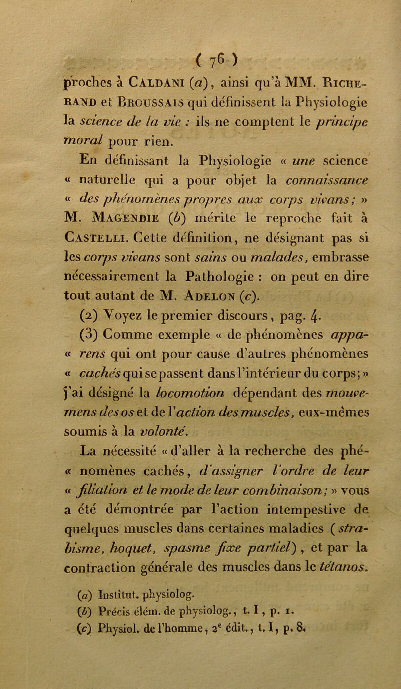( 75 ) proches à CaldâKI (a), ainsi qu’à MM. Riche- rand et Broussais qui définissent la Physiologie la science de la vie : ils ne comptent le principe moral pour rien. En définissant la Physiologie « une science « naturelle qui a pour objet la connaissance « des phénomènes propres aux corps vwans ; >» M. Magendie (b) mérite le reproche fait à Castelli. Cette définition, ne désignant pas si les corps vivans sont sains ou malades, embrasse nécessairement la Pathologie : on peut en dire tout autant de M. Adelon (c). (2) Voyez le premier discours, pag. 4- (3) Comme exemple « de phénomènes appa- « rens qui ont pour cause d’autres phénomènes « cachés qui se passent dans l’intérieur du corps;» j’ai désigné la locomotion dépendant des mouve- rnens des os et de Y action des muscles, eux-mêmes soumis à la volonté. La nécessité « d’aller à la recherche des Phé- « nomènes cachés, d’assigner l’ordre de leur « filiation et le mode de leur combinaison; » vous a été démontrée par l’action intempestive de quelques muscles dans certaines maladies ( stra- bisme, hoquet, spasme fixe partiel) , et par la contraction générale des muscles dans le tétanos, («) Institut, physiolog. (b) Précis élcm. de physiolog., t. I, p. i.