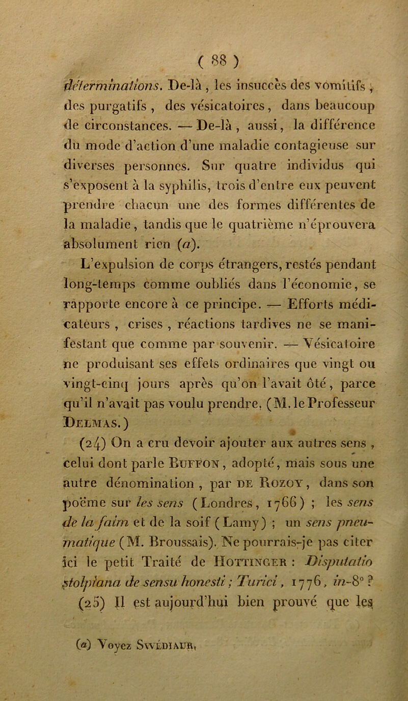 déterminations. De-là , les insuccès des vomitifs , des purgatifs , des vésicatoires, dans beaucoup de circonstances.—De-là, aussi, la différence du mode d’action d’une maladie contagieuse sur diverses personnes. Sur quatre individus qui s’exposent à la syphilis, trois d’entre eux peuvent prendre chacun une des formes différentes de la maladie, tandis que le quatrième n’éprouvera absolument rien (a). L’expulsion de corps étrangers, restés pendant long-temps comme oubliés dans l’économie, se rapporte encore à ce principe. — Efforts médi- cateurs , crises , réactions tardives ne se mani- festant que comme par souvenir. — Vésicatoire ne produisant ses effets ordinaires que vingt ou vingt-cinq jours après qu’on l’avait ôté, parce qu’il n’avait pas voulu prendre, (M. le Professeur Delmas. ) . # (24) On a cru devoir ajouter aux autres sens , celui dont parle Buffon, adopté, mais sous une autre dénomination, par de Rozoy, dans son poeme sur les sens (Londres, 1766) ; les sens de la faim et de la soif ( Lamy) ; un sens pneu- matique (M. Broussais). Ne pourrais-je pas citer ici le petit Traité de Hottinger : Disputalio stolpiana de sensu honesti ; Turici, 1776, zV?,-8° ? (2 5) Il est aujourd’hui bien prouvé que le$ («) Voyez SwÉDIAUR,
