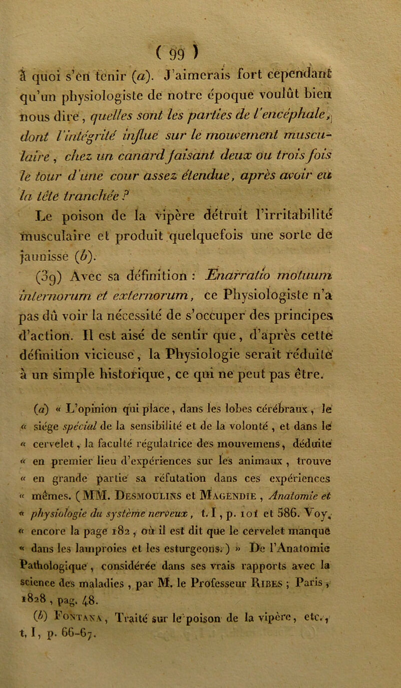 ( 59 ) S quoi s’ért tenir (a). J’aimerais fort cependant qu’un physiologiste dé notre époque voulût bien nous dire , quelles sont les parties de iencéphale,j dont l intégrité influe sur le mouvement muscu- laire , chez un canard faisant deux ou trois fois le tour d’une cour assez étendue, apres avoir eu la tête tranchée P Le poison de la vipère détruit l’irritabilité musculaire et produit quelquefois une sorte de jaunisse (b). (3g) Avec sa définition : Enarratio moluiim internorum et externorum, ce Physiologiste n’a pas dû voir la nécessité de s’occuper des principes d’action. Il est aisé de sentir que, d’après cette définition vicieuse, la Physiologie serait réduite' à un simple historique, ce qui ne peut pas être. (a) « L’opinion qui place, dans les lobes cérébraux , le * siège spécial de la sensibilité et de la volonté , et dans lé « cervelet, la faculté régulatrice des mouvemens, déduite « en premier lieu d’expériences sur les animaux , trouve <‘ en grande partie sa réfutation dans ces expériences « mêmes. ( MM. Desmoulins et Magendie , Anatomie et « physiologie du système nerveux, 1.1, p. loi et 586. Voy, « encore la page 182 , oit il est dit que le cervelet manque « dans les lamproies et les esturgeons. ) » De l’Anatomie Pathologique , considérée dans ses vrais rapports avec la science des maladies , par M. le Professeur Ribes ; Paris , 1828 , pag. 48. (A) Font an a , Traité sur le poison de la vipère, etc., t, I, p. 66-67,