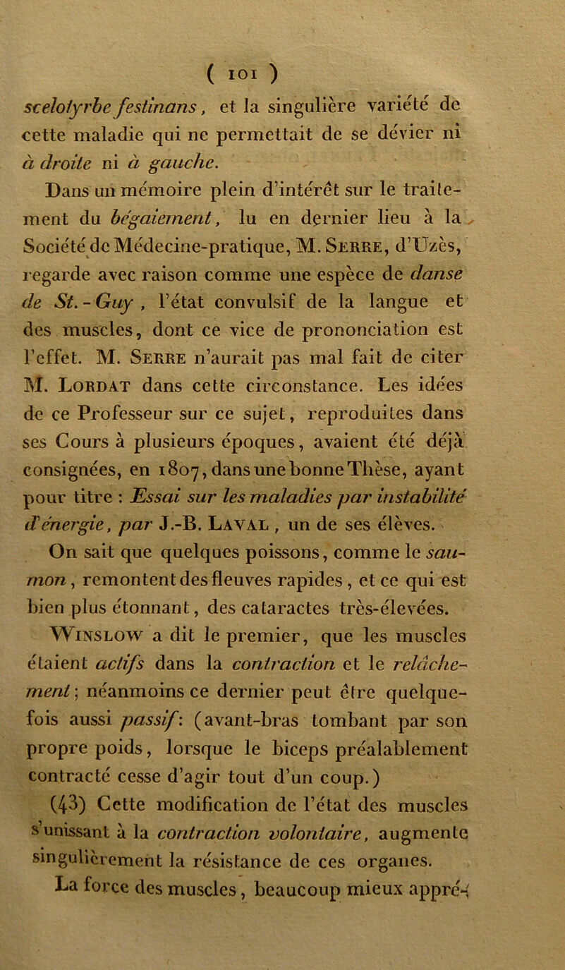 scelotyrbe festinans, et la singulière variété de cette maladie qui ne permettait de se dévier ni à droite ni à gauche. Dans un mémoire plein d’intérêt sur le traite- ment du bégaiement, lu en dernier lieu à la Société de Médecine-pratique, M. Serre, d’Uzès, regarde avec raison comme une espèce de danse de St.-Guy , l’état convulsif de la langue et des muscles, dont ce vice de prononciation est l’effet. M. Serre n’aurait pas mal fait de citer M. Lordat dans cette circonstance. Les idées de ce Professeur sur ce sujet, reproduites dans ses Cours à plusieurs époques, avaient été déjà consignées, en 1807, dans une bonne Thèse, ayant pour titre : Essai sur les maladies par instabilité d'énergie, par J.-B. Laval , un de ses élèves. On sait que quelques poissons, comme le sau- mon , remontent des fleuves rapides , et ce qui est bien plus étonnant, des cataractes très-élevées. Winslow a dit le premier, que les muscles étaient actifs dans la contraction et le relâche- ment ; néanmoins ce dernier peut être quelque- fois aussi passif : ( avant-bras tombant par son propre poids, lorsque le biceps préalablement contracté cesse d’agir tout d’un coup.) (43) Cette modification de l’état des muscles s’unissant à la contraction volontaire, augmente singulièrement la résistance de ces organes. La force des muscles, beaucoup mieux appré-