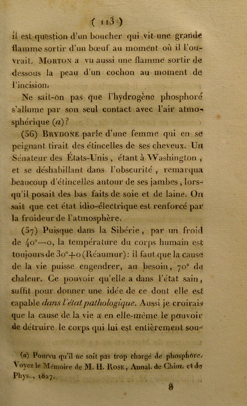 il est question d’un boucher qui vit une grande flamme sortir d’un bœuf au moment où il l’ou- vrait. Morton a vu aussi une flamme sortir d<£ dessous la peau d’un cochon au moment de l’incision» Ne sâit-on pas que l’hydrogène phosphore s’allume par son seul contact avec l’air atmo^ sphérique (a) ? (56) Brydone parle d’une femme qui en se peignant tirait des étincelles de ses cheveux. Uri Sénateur des Etats-Unis , étant à Washington , et se déshabillant dans l’obscurité , remarqua beaucoup d’étincelles autour de ses jambes , lors- qu’il posait des bas faits de soie et de laine. Oit sait que cet état idio-éleCtrique est renforcé par la froideur de l’atmosphère. (57) Puisque dans la Sibérie , par un froid de 4o°—o, la température du corps humain est toujours de 3o°-{-o (Réaumur) : il faut que la cause de la vie puisse engendrer, au besoin, 700 de chaleur. Ce pouvoir qu’elle a dans l’état sain * suffit pour donner une idée de ce dont elle est capable dans L ’état pathologique. Aussi je croirais que la cause de la vie a en elle-même le pouvoir de détruire le corps qui lui est entièrement SOU- Ca) Pourvu qu’il ne soit pas trop chargé dé phospfitfré/ ^ oyez le Mémoire de M. H. Rose, Annal, de G huit, et do Phys., 1827. &