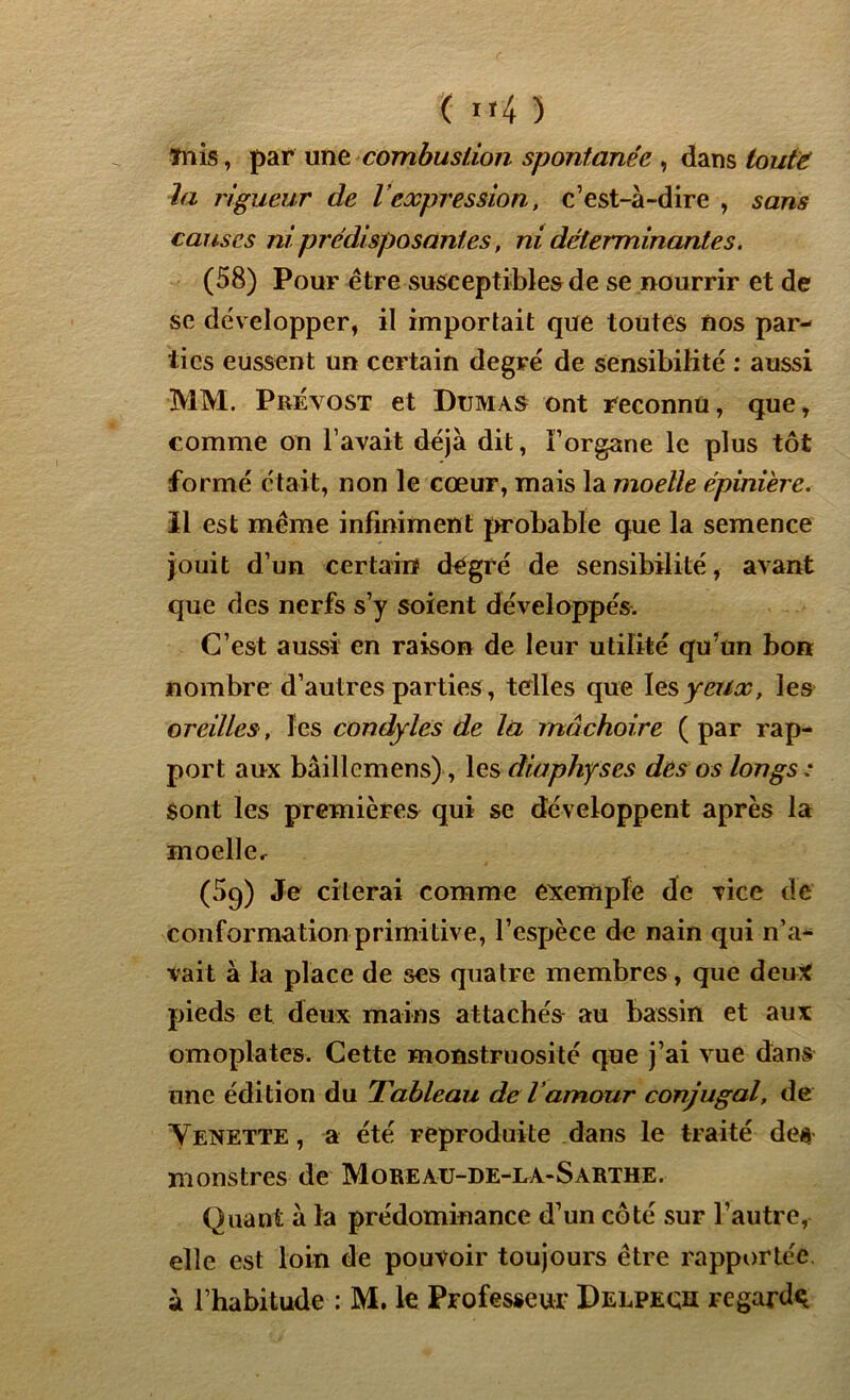 ( »4 5 Tnis, par une combustion spontanée , dans toute la rigueur de l expression, c’est-à-dire , sans causes ni prédisposantes, ni déterminantes. (58) Pour être susceptibles de se nourrir et de se développer, il importait que toutes nos par- ties eussent un certain degré de sensibilité : aussi MM. Prévost et Dumas ont reconnu, que, comme on l’avait déjà dit, Forgane le plus tôt formé était, non le cœur, mais la moelle épinière. Il est même infiniment probable que la semence jouit d’un certain degré de sensibilité, avant que des nerfs s’y soient développés. C’est aussi en raison de leur utilité qu’un bon nombre d’autres parties, telles que les yeux, les oreilles, les condyles de la mâchoire ( par rap- port aux bâillemens), les diaphyses des os longs : Sont les premières qui se développent après la moelle, (5q) Je citerai comme exemple de vice de conformation primitive, l’espèce de nain qui n’a- vait à la place de ses quatre membres, que deux pieds et deux mains attachés au bassin et aux omoplates. Cette monstruosité que j’ai vue dans une édition du Tableau de l’amour conjugal, de Yenette , a été reproduite dans le traité des monstres de Moreaü-de-la-Sarthe. Quant à la prédominance d’un côté sur l’autre, elle est loin de pouvoir toujours être rapportée