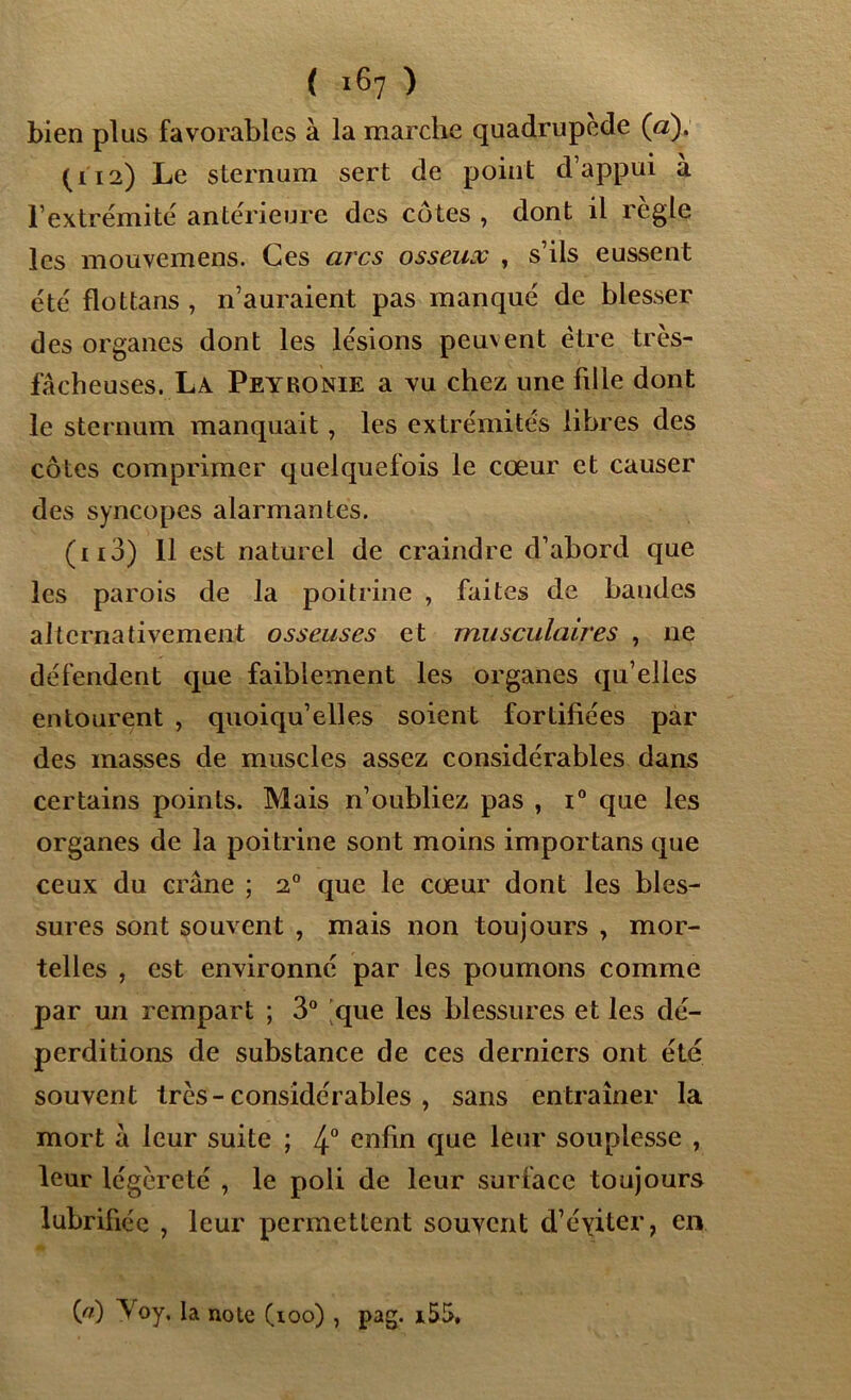 Lien plus favorables à la marche quadrupède (a). (112) Le sternum sert de point d’appui a l’extrémité antérieure des côtes , dont il règle les mouvemens. Ces arcs osseux , s’ils eussent été flottans , n’auraient pas manqué de blesser des organes dont les lésions peuvent être très- fâcheuses. La Peyronie a vu chez une hile dont le sternum manquait, les extrémités libres des côtes comprimer quelquefois le cœur et causer des syncopes alarmantes. (113) 11 est naturel de craindre d’abord que les parois de la poitrine , faites de bandes alternativement osseuses et musculaires , ne défendent que faiblement les organes qu’elles entourent , quoiqu’elles soient fortifiées par des masses de muscles assez considérables dans certains points. Mais n’oubliez pas , i° que les organes de la poitrine sont moins importans que ceux du crâne ; 20 que le cœur dont les bles- sures sont souvent , mais non toujours , mor- telles , est environné par les poumons comme par un rempart ; 3° que les blessures et les dé- perditions de substance de ces derniers ont été souvent très-considérables , sans entraîner la mort â leur suite ; 4° enfin que leur souplesse , leur légèreté , le poli de leur surlace toujours lubrifiée , leur permettent souvent d’éyiter, en (P) Voy, la note (ioo) , pag. i55.
