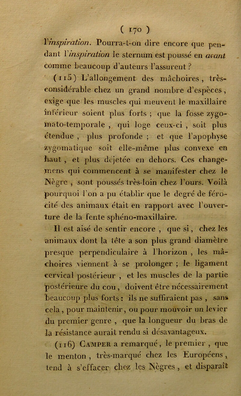 ( 17° ) Y-inspiration. Pourra-t-on dire encore que pen- dant Y inspiration le sternum est poussé en avant comme beaucoup d’auteurs l’assurent ? (115) L’allongement des mâchoires, très- considérable chez un grand nombre d’espèces, exige que les muscles qui meuvent le maxillaire intérieur soient plus forts ; que la fosse zygo- mato-temporale , qui loge ceux-ci , soit plus étendue , plus profonde ; et que l’apophyse zygomatique soit elle-même plus convexe en haut , et plus di jetée en dehors. Ces change- mens qui commencent à se manifester chez le Nègre , sont poussés très-loin chez l’ours. Voilà pourquoi l’on a pu établir que le degré de féro- cité des animaux était en rapport avec l’ouver- ture de la fente sphéno-maxillaire. Il est aisé de sentir encore , que si, chez les animaux dont la tête a son plus grand diamètre presque perpendiculaire à l’horizon , les mâ- choires viennent à se prolonger ; le ligament cervical postérieur , et les muscles de la partie postérieure du cou , doivent être nécessairement beaucoup plus forts : ils ne suffiraient pas , sans cela, pour maintenir, ou pour mouvoir un levier du premier genre , que la longueur du bras de la résistance aurait rendu si désavantageux. (116) Camper a remarqué, le premier , que le menton , très-marqué chez les Européens , tend à s’effacer chez les Nègres , et disparait