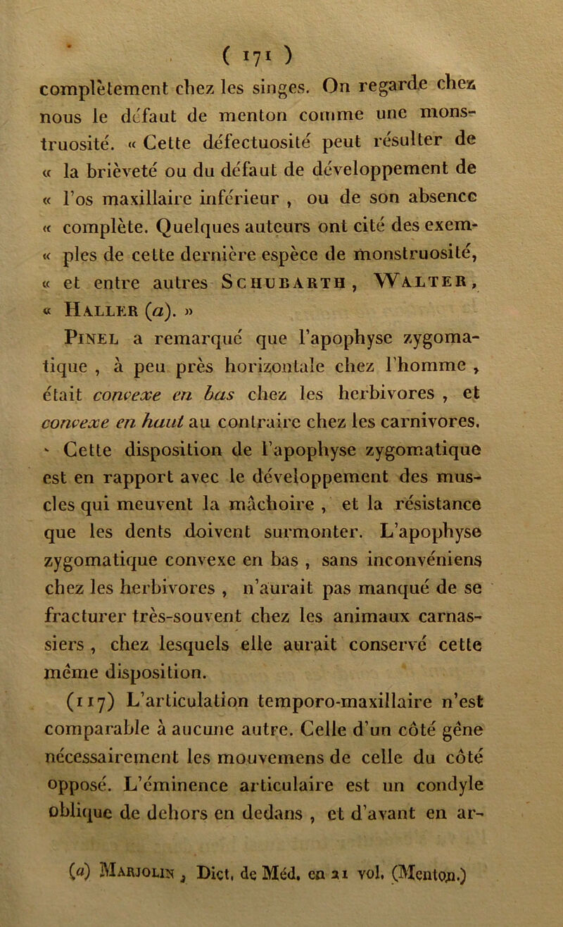 complètement chez les singes. On regarde chez nous le défaut de menton comme une mons- truosité. « Cette défectuosité peut résulter de « la brièveté ou du défaut de développement de « l’os maxillaire inférieur , ou de son absence « complète. Quelques auteurs ont cité des exem- « pies de cette dernière espèce de monstruosité, « et entre autres Schubarth, Walter, « HA.LLER (a). » Pinel a remarqué que l’apophyse zygoma- tique , à peu près horizontale chez l'homme , était convexe en bas chez les herbivores , et convexe en haut au contraire chez les carnivores. - Cette disposition de l’apophyse zygomatique est en rapport avec le développement des mus- cles qui meuvent la mâchoire , et la résistance que les dents doivent surmonter. L’apophyse zygomatique convexe en bas , sans inconvéniens chez les herbivores , n’aurait pas manqué de se fracturer très-souvent chez les animaux carnas- siers , chez lesquels elle aurait conservé cette meme disposition. (117) L’articulation temporo-maxillaire n’est comparable à aucune autre. Celle d’un côté gène nécessairement les mouvemens de celle du côté opposé. L’éminence articulaire est un condyle oblique de dehors en dedans , et d’avant en ar- («) Marjolin 3 Diçt, de Méd. en ai yol, (Menton.)