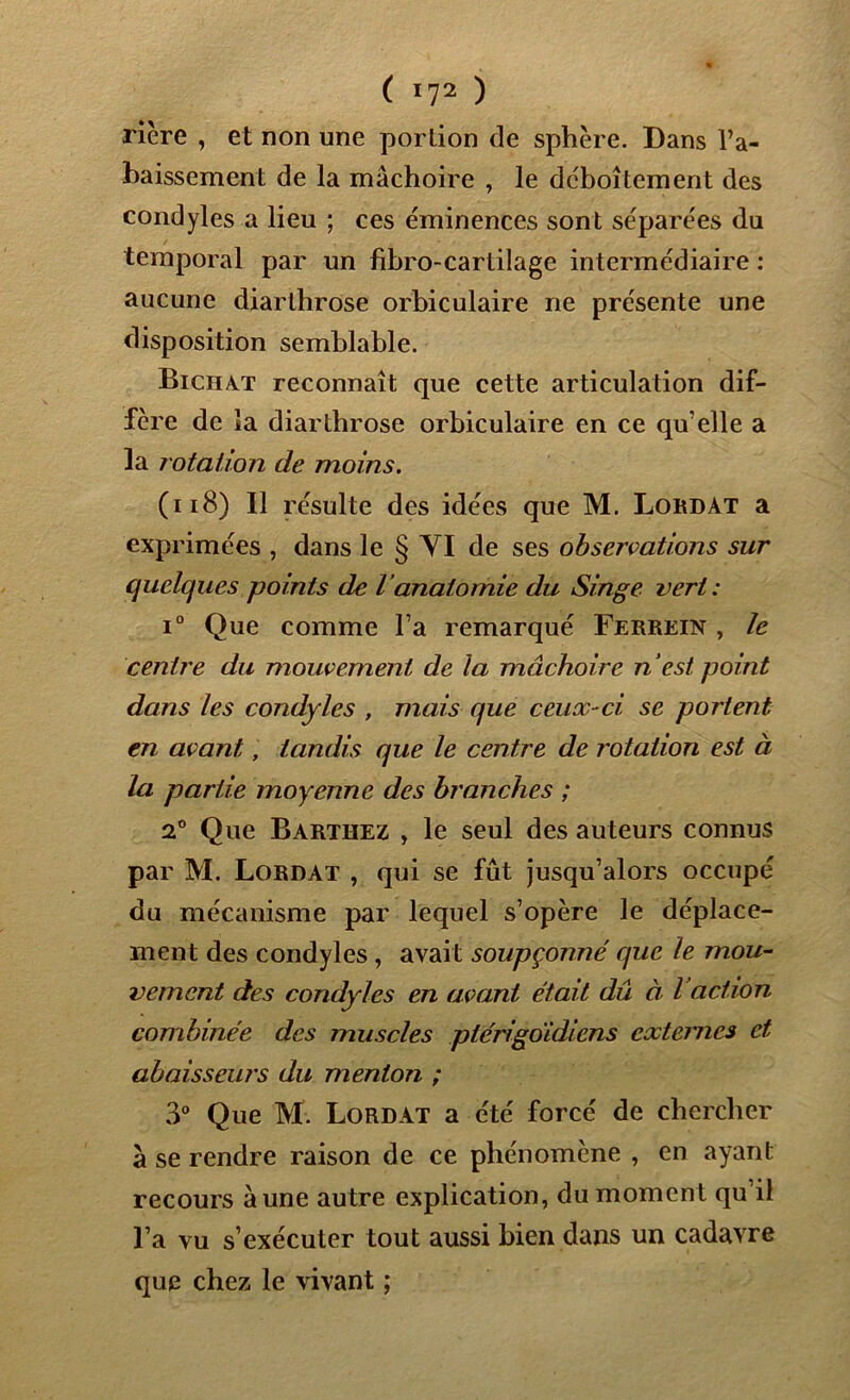 rière , et non une portion de sphère. Dans l’a- baissement de la mâchoire , le déboîtement des condyles a lieu ; ces éminences sont séparées du temporal par un fibro-carlilage intermédiaire : aucune diarlhrose orbiculaire ne présente une disposition semblable. Bichat reconnaît que cette articulation dif- fère de la diarlhrose orbiculaire en ce qu’elle a la rotation de moins. (118) Il résulte des idées que M. Lordat a exprimées , dans le § VI de ses observations sur quelques points de l’anatomie du Singe vert: i° Que comme l a remarqué Ferrein , le centre du mouvement de la mâchoire n’est point dans les condyles , mais que ceux-ci se portent en avant, tandis que le centre de rotation est à la partie moyenne des branches ; 2° Que Barthez , le seul des auteurs connus par M. Lordat , qui se fût jusqu’alors occupé du mécanisme par lequel s’opère le déplace- ment des condyles , avait soupçonné que le mou- vement des condyles en avant était dû à l’action combinée des muscles ptérigdidiens externes et abaisseurs du menton ; 3° Que M. Lordat a été forcé de chercher â se rendre raison de ce phénomène , en ayant recours aune autre explication, du moment qu il l a vu s’exécuter tout aussi bien dans un cadavre que chez le vivant ;