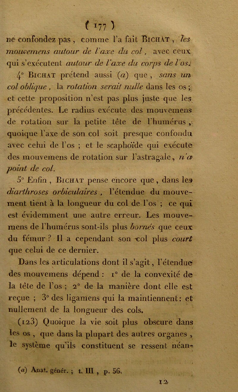 ne confondez pas , comme Fa fait Bichàt , les mouvemens autour de l'axe du col, avec ceux qui s’exécutent autour de l'axe du corps de l’osJ 4° Bichat prétend aussi (a) que , sans un col oblique , la rotation serait nulle dans les os ;j et cette proposition n’est pas plus juste que les précédentes. Le radius exécute des mouvemens de rotation sur la petite tête de l’humérus quoique l’axe de son col soit presque confondu avec celui de l’os ; et le scaphoïde qui exécute des mouvemens de rotation sur l’astragale, ri a point de col. 5° Enfin , Bichat pense encore que, dans les diarthroses orbiculaires , l’étendue du mouve- ment tient à la longueur du col de l’os ; ce qui est évidemment une autre erreur. Les mouve- mens de l’humérus sont-ils plus bornes que ceux du fémur ? Il a cependant son *col plus court que celui de ce dernier. Dans les articulations dont il s’agit, l’étendue des mouvemens dépend : i° de la convexité de la tête de l’os ; 2° de la manière dont elle est reçue ; 3° des ligamens qui la maintiennent: et nullement de la longueur des cols. (123} Quoique la vie soit plus obscure dans les os , que dans la plupart des autres organes , le système qu’ils constituent se ressent néan->