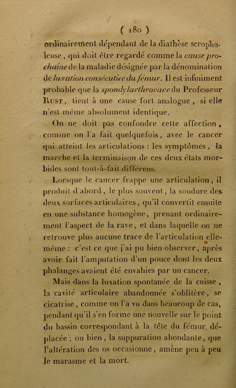 ordinairement dépendant de la diathèse scrophù- leuse , qui doit être regarde comme la cause pro- chaine delà maladiedésignée parla dénomination de luxation consécutive du fémur. Il est infiniment probable que la spondylarthrocace du Professeur Rust , tient à une cause fort analogue , si elle n’est même absolument identique. On ne doit pas confondre cette affection , comme on l’a fait quelquefois, avec le cancer qui atteint les articulations : les symptômes, la marche et la terminaison de ces deux étals mor- bides sont tout-à-fait différens. Lorsque le cancer frappe une articulation, il produit d abord , le plus souvent, la soudure des deux surfaces articulaires, qu’il convertit ensuite en une substance homogène, prenant ordinaire- ment l’aspect de la rave, et dans laquelle on ne retrouve plus aucune trace de l’articulation elle- même : c’est ce que j’ai pu bien observer, après avoir fait l’amputation d’un pouce dont les deux phalanges avaient été envahies par un cancer. Mais dans la luxation spontanée de la cuisse , la cavité articulaire abandonnée s’oblitère, se cicatrise , comme on l’a vu dans beaucoup de cas, pendant qu’il s’en forme une nouvelle sur le point du bassin correspondant à la tête du fémur dé- placée ; ou bien , la suppuration abondante, que l’altération des os occasionne, amène peu à peu le marasme et la mort.