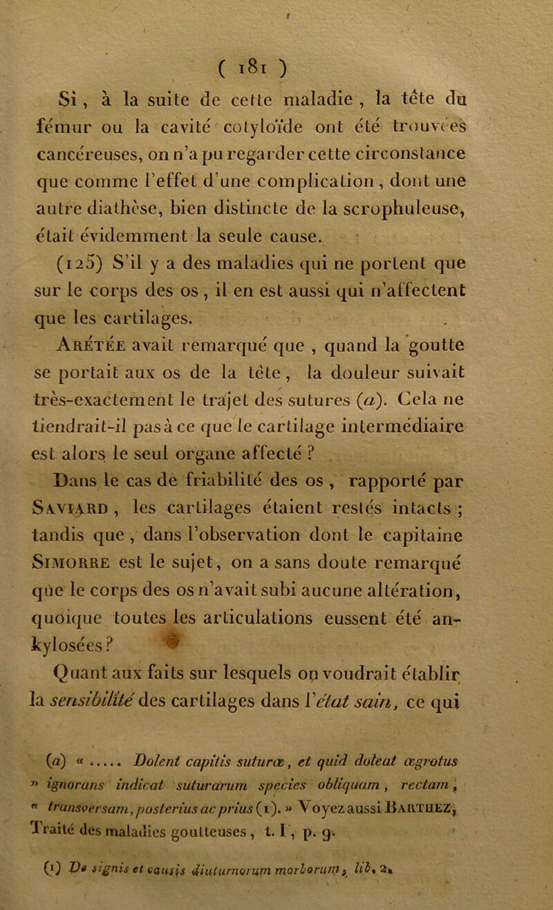 Si , à la suite de celte maladie , la tête du fémur ou la cavité col y loïde ont été trouvées cancéreuses, on n’a pu regarder cette circonstance que comme l’effet d’une complication , dont une autre diathèse, bien distincte de la scr ophul euse, était évidemment la seule cause. (i25) S’il y a des maladies qui ne portent que sur le corps des os , il en est aussi qui n’affectent que les cartilages. ArÉtëe avait remarqué que , quand la goutte se portait aux os de la tête , la douleur suivait très-exactement le trajet des sutures (a). Cela ne tiendrait-il pasàce que le cartilage intermédiaire est alors le seul organe affecté ? Dans le cas de friabilité des os , rapporté par Sxvi^rd , les carLilages étaient restés intacts ; tandis que , dans l’observation dont le capitaine Simorre est le sujet, on a sans doute remarqué que le corps des os n’avait subi aucune altération, quoique toutes les articulations eussent été an- kylosées ? ^ Quant aux faits sur lesquels on voudrait établir la sensibilité des cartilages dans Y état sain, ce qui (a) « ..... Dolent capitis suturœ, et quid doleat œgrotus ” ignorons indicat suturarum species obliquant, recta/n, n Lrunsversarn, posierius ac prius ( i ). » \ oyez aussi Ji ARTtiEZ, I raité des maladies goutteuses , 1.1, p. g. (i) ü« iignis et vaush tUuturnomm marlorim} } UltZ*