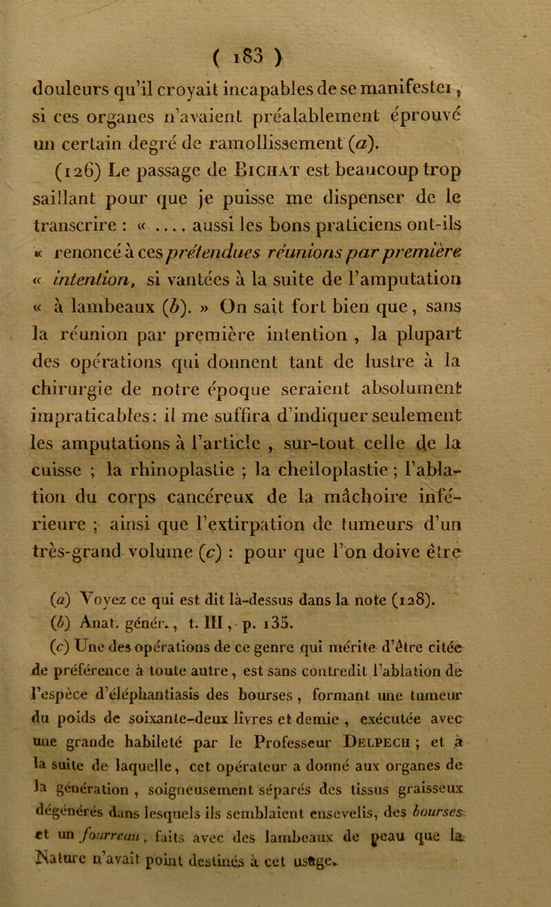 ( >83 ) douleurs qu’il croyait incapables de se manifestei t si ces organes n’avaient préalablement éprouvé un certain degré de ramollissement (a). (126) Le passage de Bichat est beaucoup trop saillant pour que je puisse me dispenser de le transcrire : « aussi les bons praticiens ont-ils k renoncé à ces prétendues réunions par première « intention, si vantées à la suite de l’amputation « à lambeaux (A). » On sait fort bien que, sans la réunion par première intention , la plupart des opérations qui donnent tant de lustre à la chirurgie de notre époque seraient absolument impraticables: il me suffira d’indiquer seulement les amputations à l’article , sur-tout celle de la cuisse ; la rhinoplaslie ; la cheiloplastie ; l’abla- tion du corps cancéreux de la mâchoire infé- rieure ; ainsi que l’extirpation de tumeurs d’un très-grand volume (c) : pour que l’on doive être (a) Voyez ce qui est dit là-dessus dans la note (128). (£) Anat. génér., t. III, p. i35. (c) Une des opérations de ce genre qui mérite d’être citée de préférence à toute autre, est sans contredit l’ablation de l’espèce d’éléphantiasis des bourses , formant une tumeur du poids de soixante-deux livres et demie , exécutée avec une grande habileté par le Professeur Delpech ; et à la suite de laquelle, cet opérateur a donné aux organes de la génération , soigneusement séparés des tissus graisseux dégénérés dans lesquels ils semblaient ensevelis, des bourses et un fourreau, faits avec des lambeaux de peau que la. Rature n’avait point destinés à cet usftge*
