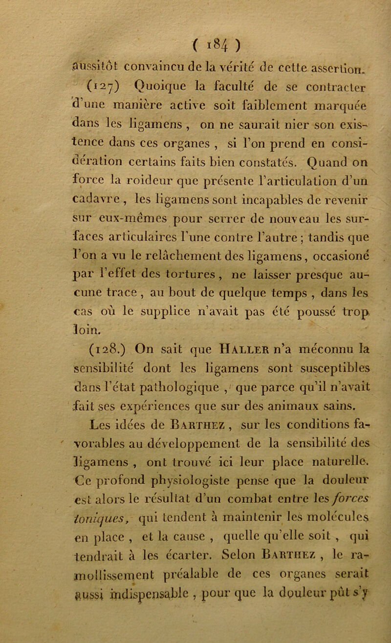 aussitôt convaincu de la vérité de cette assertion. (127) Quoique la faculté de se contracter d’une manière active soit faiblement marquée dans les ligamens , on ne saurait nier son exis- tence dans ces organes , si l’on prend en consi- dération certains faits bien constatés. Quand on force la roideur que présente l’articulation d’un cadavre , les ligamens sont incapables de revenir sur eux-mêmes pour serrer de nouveau les sur- faces articulaires Tune contre l’autre ; tandis que l’on a vu le relâchement des ligamens, occasioné par l’effet des tortures, ne laisser presque au- cune trace , au bout de quelque temps , dans les cas où le supplice n’avait pas été poussé trop loin. (128.) On sait que Haller n’a méconnu la sensibilité dont les ligamens sont susceptibles dans l’état pathologique , que parce qu’il n’avait fait ses expériences que sur des animaux sains. Les idées de Barthez , sur les conditions fa- vorables au développement de la sensibilité des ligamens , ont trouvé ici leur place naturelle. Ce profond physiologiste pense que la douleur est alors le résultat d’un combat entre les forces ioniques, qui tendent à maintenir les molécules en place , et la cause , quelle qu’elle soit , qui tendrait à les écarter. Selon Barthez , le ra- mollissement préalable de ces organes serait &ussi indispensable , pour que la douleur put s’y