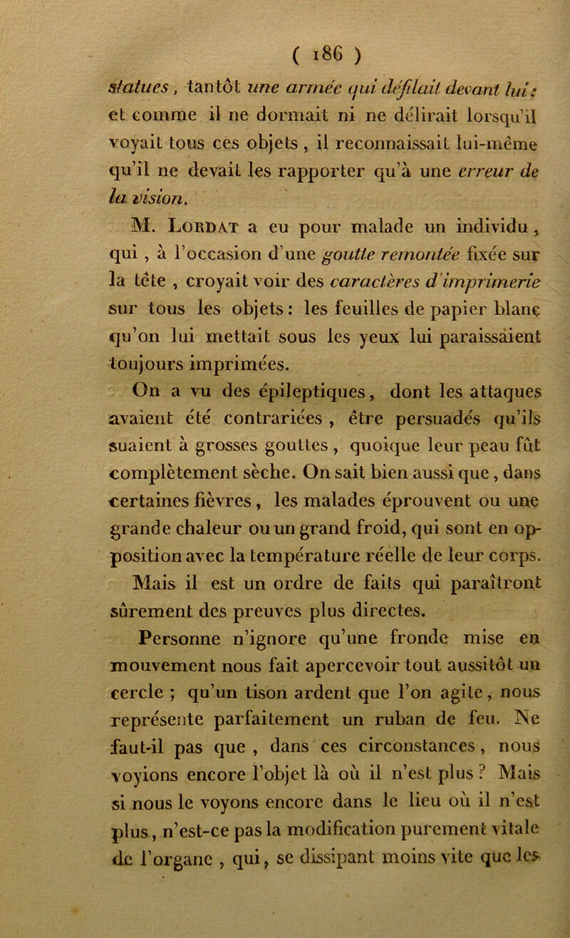 statues, tantôt une armée qui défilait devant lui: et comme il ne dormait ni ne délirait lorsqu’il voyait tous ces objets , il reconnaissait lui-même qu’il ne devait les rapporter qu’à une erreur de la vision. M. Lord AT a eu pour malade un individu , qui , à l’occasion d’une goutte remontée fixée sur la tête , croyait voir des caractères d imprimerie sur tous les objets : les feuilles de papier blanç qu’on lui mettait sous les yeux lui paraissaient toujours imprimées. On a vu des épileptiques, dont les attaques avaient été contrariées , être persuadés qu’ils suaient à grosses gouttes , quoique leur peau fût complètement sèche. On sait bien aussi que, dans certaines fièvres, les malades éprouvent ou une grande chaleur ou un grand froid, qui sont en op- position avec la température réelle de leur corps. Mais il est un ordre de faits qui paraîtront sûrement des preuves plus directes. Personne n’ignore qu’une fronde mise en mouvement nous fait apercevoir tout aussitôt un cercle ; qu’un tison ardent que l’on agile, nous représente parfaitement un ruban de feu. Ne faut-il pas que , dans ces circonstances, nous voyions encore l’objet là où il n’est plus ? Mais si nous le voyons encore dans le lieu où il n’est plus, n’est-ce pas la modification purement vitale de l’organe , qui, se dissipant moins vite que les-